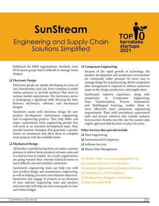 bottleneck for R&D organizations. Similarly, most
PCB layout groups find it difficult to manage many
designs.
	Electronic Design
	 Electronic goods are rapidly developing in terms of
size, functionality, and cost. Every company is under
intense pressure to provide products that meet or
surpass market expectations. The electronics sector
is undergoing a significant shift, blurring the lines
between electronics, software, and mechanical
designs.
	 Sunstream assists with electronic design for new
product development, maintenance engineering,
and re-engineering projects. They help SMEs and
major corporations form engineering groups that
will work as an extended development team. They
provide business strategies that guarantee a greater
return on investment and allow them to complete
more projects with the available funds.
	Mechanical Design
	 All product manufacturing firms are under constant
pressure to deliver better products at lower costs and
in a shorter time to market. As a result, organizations
are going beyond their internal technical teams to
meet difficult cost and schedule constraints.
	 Sunstream’s engineering team can help you with
new product design and maintenance engineering,
as well as helping you meet your business objectives.
Sunstream may engage in projects as an extension
of your internal engineering team and produce
outcomes that will help you meet your goals on time
and within budget.
	Component Engineering
	 Because of the rapid growth of technology, the
product development and production environment
are continually under pressure. It’s never easy to
manage design for manufacturing. Better component
data management is required to address numerous
issues in the design, production, and supply chain.
	SunStream’s industry experience, along with
competence in Component Engineering,
Data Transformation, Process Automation,
and Multilingual Sourcing, enables them to
more effectively meet component engineering
requirements. Their solid procedures, experienced
staff, and proven solutions that include industry
best practices breathe new life into the routine data
engine approach that has been in place for years.
Other Services they provide include
	Plant Engineering
	Environmental Compliance
	Software Services
	Master Data Management
	Website: http://www.sunstreamglobal.com
	Company Director: Unni Mecheeri
	Industry: Information Technology & Services
	Company size: 11-50 employees
	Headquarters: Bengaluru, Karnataka
	Type: Privately Held
karnataka
startups
2021
0
TOP
SunStream
Engineering and Supply Chain
Solutions Simplified
31
SEPTEMBER 2021 SwiftNLift
 