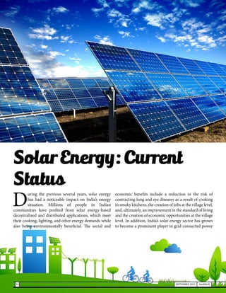 D
uring the previous several years, solar energy
has had a noticeable impact on India’s energy
situation. Millions of people in Indian
communities have profited from solar energy-based
decentralized and distributed applications, which meet
their cooking, lighting, and other energy demands while
also being environmentally beneficial. The social and
economic benefits include a reduction in the risk of
contracting lung and eye diseases as a result of cooking
in smoky kitchens, the creation of jobs at the village level,
and, ultimately, an improvement in the standard of living
and the creation of economic opportunities at the village
level. In addition, India’s solar energy sector has grown
to become a prominent player in grid-connected power
Solar Energy: Current
Status
32 SEPTEMBER 2021 SwiftNLift
 