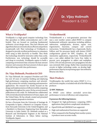What is VividSparks?
VividSparks is a high-speed computer technology firm
that specializes in fabless semiconductors and is self-
funded. They are focused on resolving fundamental
arithmetic circuit design issues. They have libraries and
algorithmsthatareextremelysiliconefficientandperform
exceptionally well. Their technology at VividSparks is
designed to provide excellent performance to consumers
while using as little electricity as feasible. They think
that technology should be innovative rather than costly.
Furthermore, new technology should be accessible
and cheap to everybody. VividSparks aspires to build a
computing environment that consumes the least amount
of power and consumes the least amount of silicon space
while delivering world-class performance.
Dr. Vijay Holimath, President & CEO
Dr. Vijay Holimath, the company’s President and CEO,
has over 20 years of expertise building and deploying
high-performance computing machines and network-
on-chip systems for scientific computing and automotive
applications. His research has mostly focused on the
designandimplementationofefficientmobilecomputing
algorithms throughout his career. He has several research
publications to his credit. Dr. Holimath has collaborated
withseveraleducationalinstitutionsinFrance,Japan,and
the United States. He has already created and presented
many company proposals to investors.
He has a Doctorate from the University of Santiago de
Compostela in Spain, a Masters’s in Computer Science
from Newcastle University in the United Kingdom, and
a Bachelor’s in Electronic Engineering from Karnataka
University in India (India). Dr. Holimath worked as a
Research and Development Engineer at the National
Institute of Informatics in Tokyo before starting
VividSparks (Japan).
VividarithmetiK
VividarithmetiK is a next-generation processor that
uses a new number system called POSIT to compute
fundamental arithmetic operations including addition,
subtraction, multiplication, division, square root,
trigonometric functions, compare and convert
instructions. VividarithmetiK has a Supersonik, RacEr,
FalKon, and Tez processor family with distinct POSIT
configurations geared for HPC, Graphics, AI, and
Automotive applications, respectively. VividarithmetiK
uses a new adder dubbed the Carry Free Adder to
prevent carry propagation in adders and multipliers
(CFA). CFA not only prevents carry propagation, but also
uses extremely little energy. Rather than manufacturing
circuits in higher technology nodes, we develop high-
performancechipsbyincorporatingsuper-fastarithmetic
libraries into them.
Their Products
VividKompiler, the world’s first native POSIT C, C++,
and Fortran compiler, is included with all of the following
products:
	HPC Multicore
64 POSIT cores deliver unrivaled server-class
performance in terms of efficiency and compactness.
It possesses the following features:
■	 Designed for high-performance computing (HPC)
applications that perform complicated calculations.
■	 OpenFOAM and GROMACS are supported.
■	 High-end mathematical functions are supported.
■	 When compared to the Floating Point number system,
it produces more accurate results.
Dr. Vijay Holimath
President & CEO
34 SEPTEMBER 2021 SwiftNLift
 