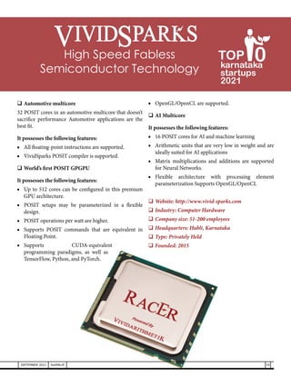 	Automotive multicore
32 POSIT cores in an automotive multicore that doesn’t
sacrifice performance Automotive applications are the
best fit.
It possesses the following features:
■	 All floating-point instructions are supported.
■	 VividSparks POSIT compiler is supported.
	World’s first POSIT GPGPU
It possesses the following features:
■	 Up to 512 cores can be configured in this premium
GPU architecture.
■	 POSIT setups may be parameterized in a flexible
design.
■	 POSIT operations per watt are higher.
■	 Supports POSIT commands that are equivalent in
Floating Point.
■	Supports CUDA-equivalent
programming paradigms, as well as
TensorFlow, Python, and PyTorch.
■	 OpenGL/OpenCL are supported.
	AI Multicore
It possesses the following features:
■	 16 POSIT cores for AI and machine learning
■	 Arithmetic units that are very low in weight and are
ideally suited for AI applications
■	 Matrix multiplications and additions are supported
for Neural Networks.
■	
Flexible architecture with processing element
parameterization Supports OpenGL/OpenCL
	
Website: http://www.vivid-sparks.com
	Industry: Computer Hardware
	Company size: 51-200 employees
	Headquarters: Hubli, Karnataka
	Type: Privately Held
	Founded: 2015
High Speed Fabless
Semiconductor Technology
35
SEPTEMBER 2021 SwiftNLift
karnataka
startups
2021
0
TOP
 