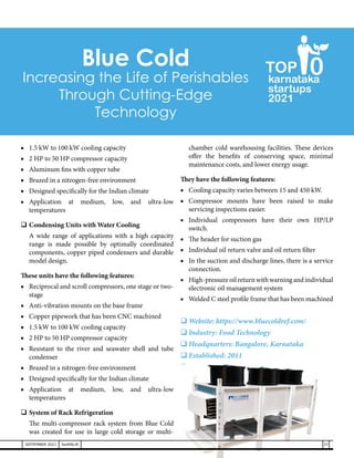 ■	 1.5 kW to 100 kW cooling capacity
■	 2 HP to 50 HP compressor capacity
■	 Aluminum fins with copper tube
■	 Brazed in a nitrogen-free environment
■	 Designed specifically for the Indian climate
■	
Application at medium, low, and ultra-low
temperatures
	Condensing Units with Water Cooling
	 A wide range of applications with a high capacity
range is made possible by optimally coordinated
components, copper piped condensers and durable
model design.
These units have the following features:
■	 Reciprocal and scroll compressors, one stage or two-
stage
■	 Anti-vibration mounts on the base frame
■	 Copper pipework that has been CNC machined
■	 1.5 kW to 100 kW cooling capacity
■	 2 HP to 50 HP compressor capacity
■	 Resistant to the river and seawater shell and tube
condenser
■	 Brazed in a nitrogen-free environment
■	 Designed specifically for the Indian climate
■	
Application at medium, low, and ultra-low
temperatures
	System of Rack Refrigeration
	 The multi-compressor rack system from Blue Cold
was created for use in large cold storage or multi-
chamber cold warehousing facilities. These devices
offer the benefits of conserving space, minimal
maintenance costs, and lower energy usage.
They have the following features:
■	 Cooling capacity varies between 15 and 450 kW.
■	Compressor mounts have been raised to make
servicing inspections easier.
■	Individual compressors have their own HP/LP
switch.
■	 The header for suction gas
■	 Individual oil return valve and oil return filter
■	 In the suction and discharge lines, there is a service
connection.
■	 High-pressureoilreturnwithwarningandindividual
electronic oil management system
■	 Welded C steel profile frame that has been machined
	Website: https://www.bluecoldref.com/
	Industry: Food Technology
	Headquarters: Bangalore, Karnataka
	Established: 2011
	Type: Private
	Managing Director: Prem Sakhuja
Blue Cold
Increasing the Life of Perishables
Through Cutting-Edge
Technology
37
SEPTEMBER 2021 SwiftNLift
karnataka
startups
2021
0
TOP
 