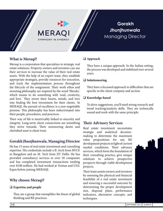 What is Meraqi?
Meraqi is a corporation that specializes in strategic real
estate solutions. Property owners and investors can use
their services to increase the value of their real estate
assets. With the help of an expert team, they establish
appropriate strategies, provide resources for execution,
and track the implementation process throughout
the lifecycle of the assignment. Their work ethos and
investing philosophy are inspired by the word ‘Meraki,'
which means to do something with ‘soul, creativity,
and love.' They invest their hearts, minds, and love
into finding the best investment for their clients. At
MERAQI, the pursuit of excellence is a non-negotiable
premise. This philosophy has been indoctrinated into
their people, procedures, and practices.
Their way of life is inextricably linked to sincerity and
integrity. Long-term client connections are something
they strive towards. Their unwavering desire and
cherished asset is client trust.
Gorakh Jhunjhunwala, Managing Director
He has 15 years of real estate investment and consulting
expertise. His credentials include a B. Arch from RVCE
in Bangalore and an M. Tech from IIT Delhi. He has
provided consultancy services to over 50 companies
and has completed investment transactions totaling
over $100 million. He had worked at Vestian and UGL
Equis before joining MERAQI.
Why choose Meraqi?
	Expertise and people
	 They are a group that exemplifies the finest of global
thinking and RE practices.
	Approach
	 They have a unique approach. In the Indian setting,
the process was developed and stabilized over several
years.
	Solutioneering
	 They have a focussed approach to difficulties that are
specific to the client company and section
	Knowledge-based
	 To drive suggestions, you'll need strong research and
trend tracking/analysis skills. They are technically
sound and work with the same principle.
Their Advisory Services
Real estate investment necessitates
strategic and analytical decision-
making to determine the maximum
value propositions for any RE
developmentprojectsinlightofcurrent
market conditions. Their advisory
services, which form the foundation of
their consulting practice, give unique
solutions to achieve prospective
prospects through viable development
projects.
Their team assists owners and investors
by assessing the physical and financial
feasibility of a real estate investment
and ensuring a successful outcome by
determining the proper development
mix, disposal plans, performance
indicators, alternative concepts, and
techniques.
Gorakh
Jhunjhunwala
Managing Director
38 SEPTEMBER 2021 SwiftNLift
 
