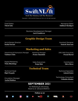 Follow us on
Copyright © 2021 Swiftnlift Media and Tech LLP, All right reserved.
Chief Editor
Nilesh Sabe
Business Developement Manager
Aarti Gandlewar
Art & Design Director
Snehal Sawant
Assistant Designer
Somesh Junavane
Advertising & Promotions Manager
Vaishnavi Sabe
SEPTEMBER 2021
For Marketing & Advertising
Reach us at: sales@swiftnlift.in
Marketing Manager
Pranav Raundale
Sales Executives
Pooja Hole
SME-SMO Executives
Prasad Rawal
Contributors
Shiva Borse
Digital Marketing
Nisha Bhushinge
Technical Head
Dipti Paygude
Technical Specialist
Ankush Katre
Circulation Manager
Aachal Dahikar
Technology Consultant
Vishakha Khadse
Marketing and Sales
Technical Team
Graphic Design Team
Managing Editor
Siddhant Bendigeri
 