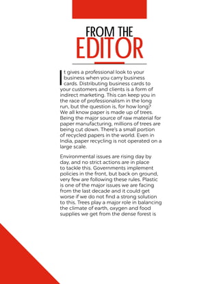 From the
EDITOR
I
t gives a professional look to your
business when you carry business
cards. Distributing business cards to
your customers and clients is a form of
indirect marketing. This can keep you in
the race of professionalism in the long
run, but the question is, for how long?
We all know paper is made up of trees.
Being the major source of raw material for
paper manufacturing, millions of trees are
being cut down. There’s a small portion
of recycled papers in the world. Even in
India, paper recycling is not operated on a
large scale.
Environmental issues are rising day by
day, and no strict actions are in place
to tackle this. Governments implement
policies in the front, but back on ground,
very few are following these rules. Plastic
is one of the major issues we are facing
from the last decade and it could get
worse if we do not find a strong solution
to this. Trees play a major role in balancing
the climate of earth, oxygen and food
supplies we get from the dense forest is
 