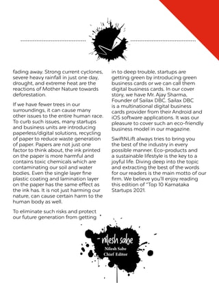 fading away. Strong current cyclones,
severe heavy rainfall in just one day,
drought, and extreme heat are the
reactions of Mother Nature towards
deforestation.
If we have fewer trees in our
surroundings, it can cause many
other issues to the entire human race.
To curb such issues, many startups
and business units are introducing
paperless/digital solutions, recycling
of paper to reduce waste generation
of paper. Papers are not just one
factor to think about, the ink printed
on the paper is more harmful and
contains toxic chemicals which are
contaminating our soil and water
bodies. Even the single layer fine
plastic coating and lamination layer
on the paper has the same effect as
the ink has. It is not just harming our
nature, can cause certain harm to the
human body as well.
To eliminate such risks and protect
our future generation from getting
in to deep trouble, startups are
getting green by introducing green
business cards or we can call them
digital business cards. In our cover
story, we have Mr. Ajay Sharma,
Founder of Sailax DBC. Sailax DBC
is a multinational digital business
cards provider from their Android and
iOS software applications. It was our
pleasure to cover such an eco-friendly
business model in our magazine.
SwiftNLift always tries to bring you
the best of the industry in every
possible manner. Eco-products and
a sustainable lifestyle is the key to a
joyful life. Diving deep into the topic
and extracting the best of the words
for our readers is the main motto of our
firm. We believe you’ll enjoy reading
this edition of “Top 10 Karnataka
Startups 2021.
Nilesh Sabe
Chief Editor
- Nilesh Sabe
 