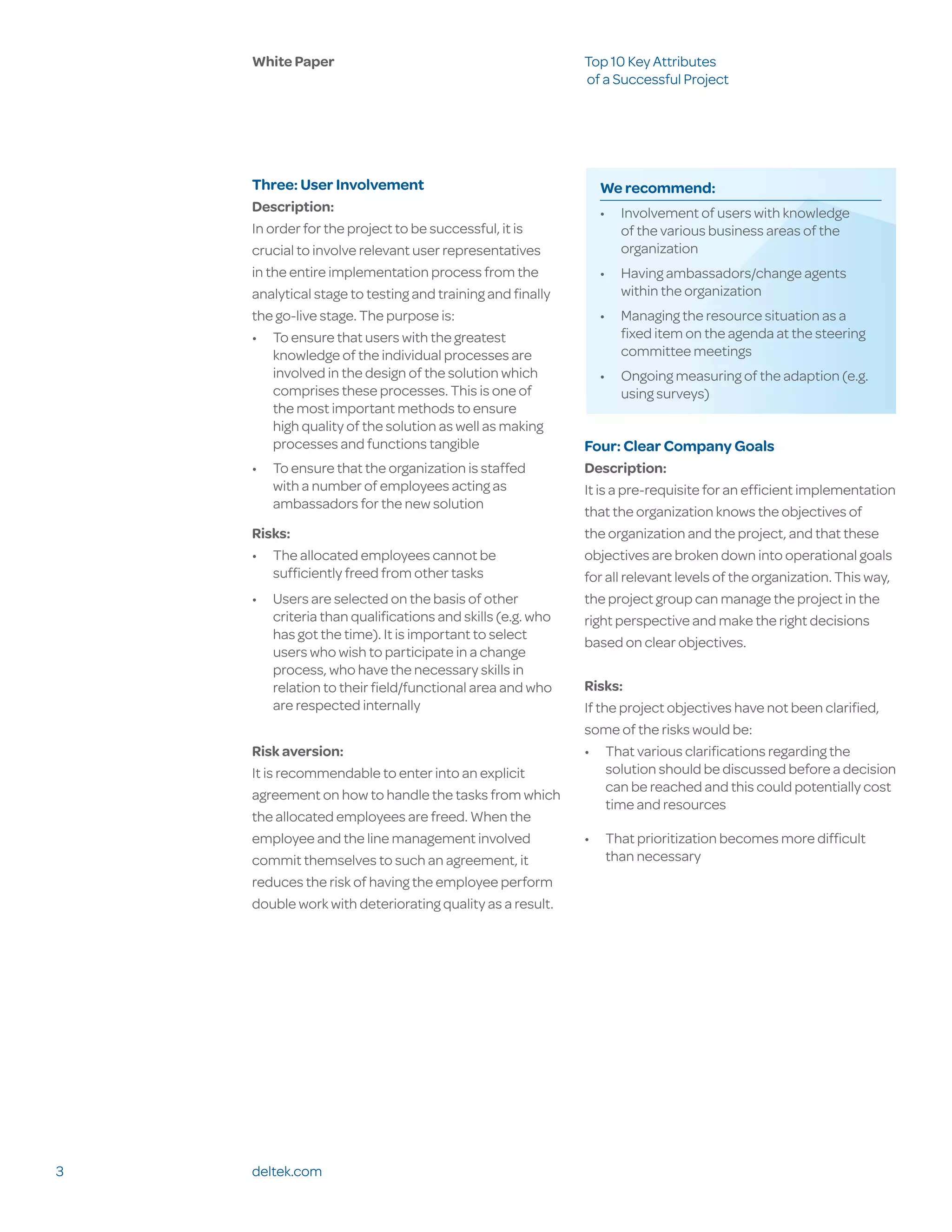 White Paper                                            Top 10 Key Attributes
                                                           of a Successful Project




    Three: User Involvement                                  We recommend:
    Description:                                             •	 Involvement of users with knowledge
    In order for the project to be successful, it is            of the various business areas of the
    crucial to involve relevant user representatives            organization
    in the entire implementation process from the            •	 Having ambassadors/change agents
    analytical stage to testing and training and finally        within the organization
    the go-live stage. The purpose is:                       •	 Managing the resource situation as a
    •	 To ensure that users with the greatest                   fixed item on the agenda at the steering
        knowledge of the individual processes are               committee meetings
        involved in the design of the solution which         •	 Ongoing measuring of the adaption (e.g.
        comprises these processes. This is one of               using surveys)
        the most important methods to ensure
        high quality of the solution as well as making
        processes and functions tangible                   Four: Clear Company Goals
    •	 To ensure that the organization is staffed          Description:
       with a number of employees acting as                It is a pre-requisite for an efficient implementation
       ambassadors for the new solution
                                                           that the organization knows the objectives of
    Risks:                                                 the organization and the project, and that these
    •	 The allocated employees cannot be                   objectives are broken down into operational goals
       sufficiently freed from other tasks                 for all relevant levels of the organization. This way,
    •	 Users are selected on the basis of other            the project group can manage the project in the
       criteria than qualifications and skills (e.g. who   right perspective and make the right decisions
       has got the time). It is important to select
                                                           based on clear objectives.
       users who wish to participate in a change
       process, who have the necessary skills in
       relation to their field/functional area and who     Risks:
       are respected internally                            If the project objectives have not been clarified,
                                                           some of the risks would be:
    Risk aversion:                                         •	 That various clarifications regarding the
    It is recommendable to enter into an explicit               solution should be discussed before a decision
                                                                can be reached and this could potentially cost
    agreement on how to handle the tasks from which
                                                                time and resources
    the allocated employees are freed. When the
    employee and the line management involved              •	 That prioritization becomes more difficult
    commit themselves to such an agreement, it                than necessary
    reduces the risk of having the employee perform
    double work with deteriorating quality as a result.




3   deltek.com
 