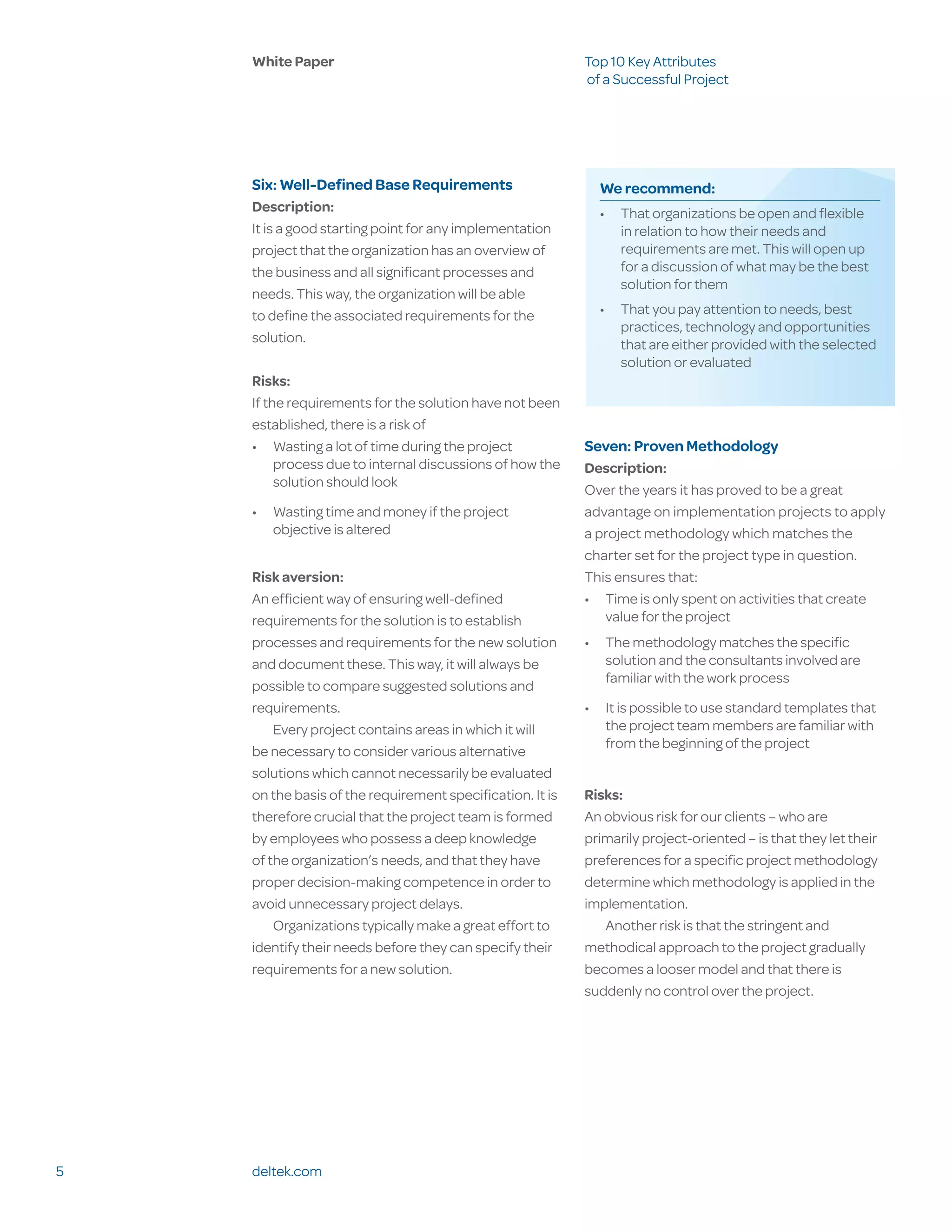 White Paper                                            Top 10 Key Attributes
                                                           of a Successful Project




    Six: Well-Defined Base Requirements                      We recommend:
    Description:                                             •	 That organizations be open and flexible
    It is a good starting point for any implementation          in relation to how their needs and
    project that the organization has an overview of            requirements are met. This will open up
    the business and all significant processes and              for a discussion of what may be the best
                                                                solution for them
    needs. This way, the organization will be able
    to define the associated requirements for the            •	 That you pay attention to needs, best
                                                                practices, technology and opportunities
    solution.                                                   that are either provided with the selected
                                                                solution or evaluated
    Risks:
    If the requirements for the solution have not been
    established, there is a risk of
    •	 Wasting a lot of time during the project            Seven: Proven Methodology
         process due to internal discussions of how the    Description:
         solution should look
                                                           Over the years it has proved to be a great
    •	 Wasting time and money if the project               advantage on implementation projects to apply
       objective is altered                                a project methodology which matches the
                                                           charter set for the project type in question.
    Risk aversion:                                         This ensures that:
    An efficient way of ensuring well-defined              •	 Time is only spent on activities that create
    requirements for the solution is to establish             value for the project
    processes and requirements for the new solution        •	 The methodology matches the specific
    and document these. This way, it will always be           solution and the consultants involved are
                                                              familiar with the work process
    possible to compare suggested solutions and
    requirements.                                          •	 It is possible to use standard templates that
        Every project contains areas in which it will         the project team members are familiar with
                                                              from the beginning of the project
    be necessary to consider various alternative
    solutions which cannot necessarily be evaluated
    on the basis of the requirement specification. It is   Risks:
    therefore crucial that the project team is formed      An obvious risk for our clients – who are
    by employees who possess a deep knowledge              primarily project-oriented – is that they let their
    of the organization’s needs, and that they have        preferences for a specific project methodology
    proper decision-making competence in order to          determine which methodology is applied in the
    avoid unnecessary project delays.                      implementation.
        Organizations typically make a great effort to        Another risk is that the stringent and
    identify their needs before they can specify their     methodical approach to the project gradually
    requirements for a new solution.                       becomes a looser model and that there is
                                                           suddenly no control over the project.




5   deltek.com
 