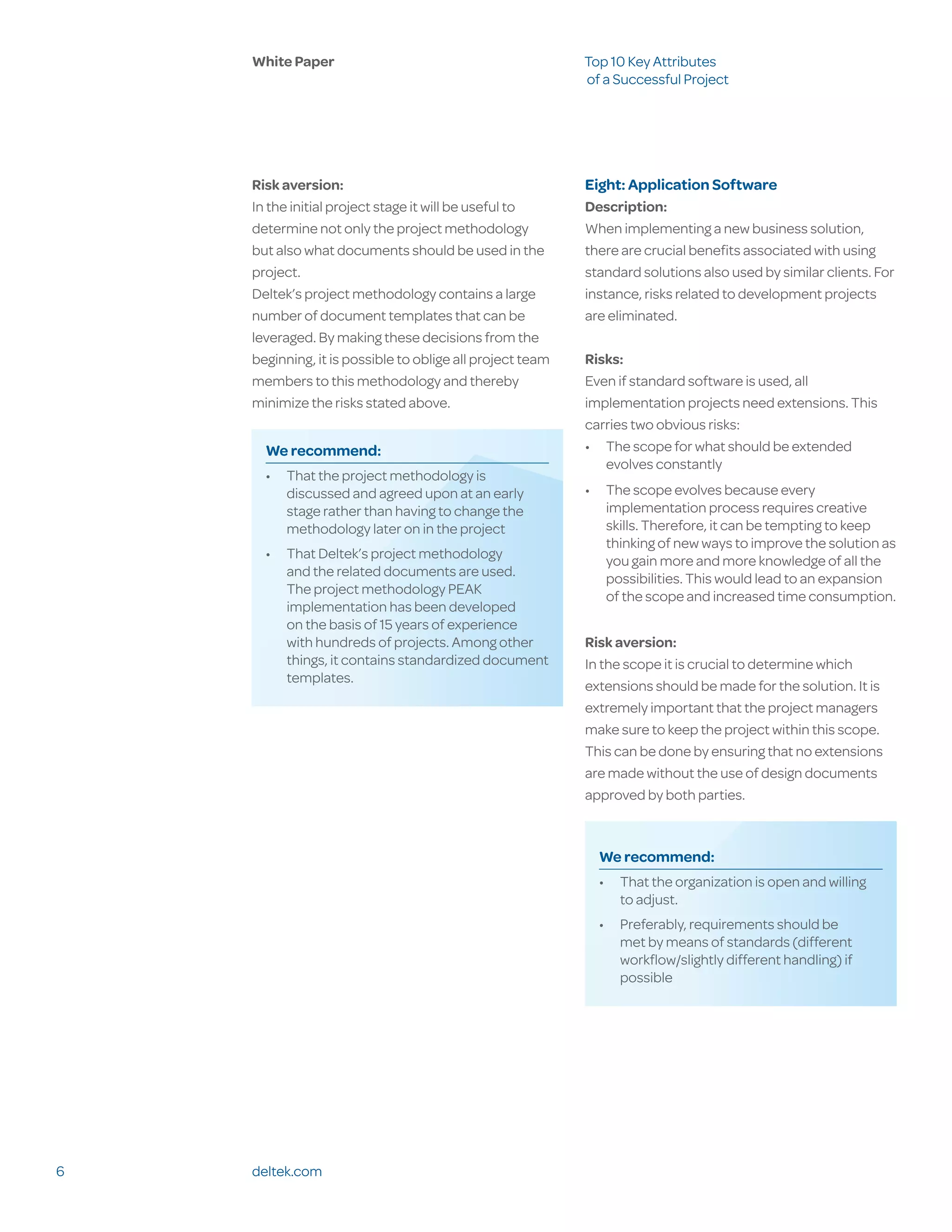 White Paper                                            Top 10 Key Attributes
                                                           of a Successful Project




    Risk aversion:                                         Eight: Application Software
    In the initial project stage it will be useful to      Description:
    determine not only the project methodology             When implementing a new business solution,
    but also what documents should be used in the          there are crucial benefits associated with using
    project.                                               standard solutions also used by similar clients. For
    Deltek’s project methodology contains a large          instance, risks related to development projects
    number of document templates that can be               are eliminated.
    leveraged. By making these decisions from the
    beginning, it is possible to oblige all project team   Risks:
    members to this methodology and thereby                Even if standard software is used, all
    minimize the risks stated above.                       implementation projects need extensions. This
                                                           carries two obvious risks:
      We recommend:                                        •	 The scope for what should be extended
                                                              evolves constantly
      •	 That the project methodology is
         discussed and agreed upon at an early             •	 The scope evolves because every
         stage rather than having to change the               implementation process requires creative
         methodology later on in the project                  skills. Therefore, it can be tempting to keep
                                                              thinking of new ways to improve the solution as
      •	 That Deltek’s project methodology                    you gain more and more knowledge of all the
         and the related documents are used.                  possibilities. This would lead to an expansion
         The project methodology PEAK                         of the scope and increased time consumption.
         implementation has been developed
         on the basis of 15 years of experience
         with hundreds of projects. Among other            Risk aversion:
         things, it contains standardized document         In the scope it is crucial to determine which
         templates.
                                                           extensions should be made for the solution. It is
                                                           extremely important that the project managers
                                                           make sure to keep the project within this scope.
                                                           This can be done by ensuring that no extensions
                                                           are made without the use of design documents
                                                           approved by both parties.



                                                             We recommend:
                                                             •	 That the organization is open and willing
                                                                to adjust.
                                                             •	 Preferably, requirements should be
                                                                met by means of standards (different
                                                                workflow/slightly different handling) if
                                                                possible




6   deltek.com
 