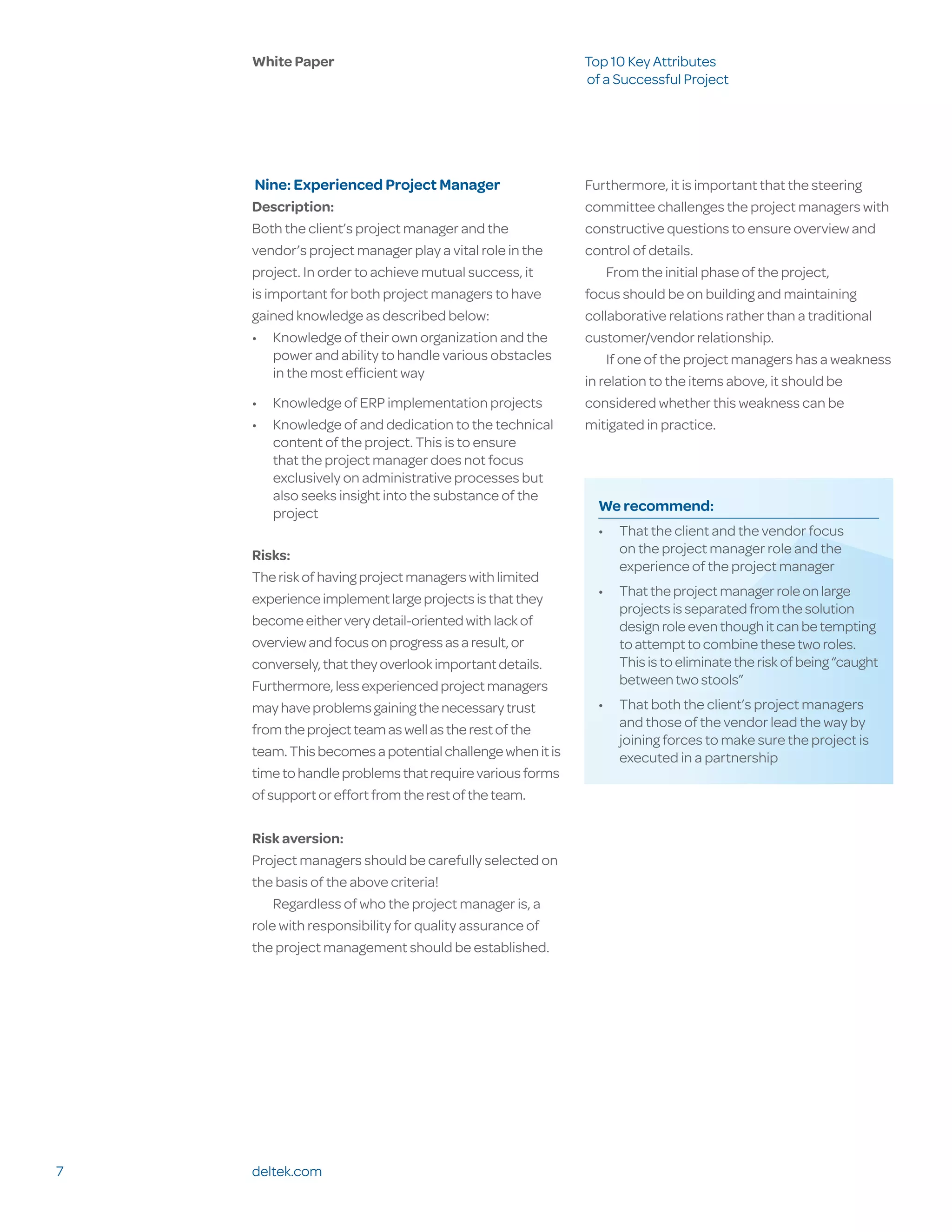 White Paper                                           Top 10 Key Attributes
                                                          of a Successful Project




     Nine: Experienced Project Manager                    Furthermore, it is important that the steering
    Description:                                          committee challenges the project managers with
    Both the client’s project manager and the             constructive questions to ensure overview and
    vendor’s project manager play a vital role in the     control of details.
    project. In order to achieve mutual success, it           From the initial phase of the project,
    is important for both project managers to have        focus should be on building and maintaining
    gained knowledge as described below:                  collaborative relations rather than a traditional
    •	 Knowledge of their own organization and the        customer/vendor relationship.
        power and ability to handle various obstacles         If one of the project managers has a weakness
        in the most efficient way
                                                          in relation to the items above, it should be
    •	 Knowledge of ERP implementation projects           considered whether this weakness can be
    •	 Knowledge of and dedication to the technical       mitigated in practice.
       content of the project. This is to ensure
       that the project manager does not focus
       exclusively on administrative processes but
       also seeks insight into the substance of the
       project                                              We recommend:
                                                            •	 That the client and the vendor focus
    Risks:                                                     on the project manager role and the
                                                               experience of the project manager
    The risk of having project managers with limited
                                                            •	 That the project manager role on large
    experience implement large projects is that they
                                                               projects is separated from the solution
    become either very detail-oriented with lack of            design role even though it can be tempting
    overview and focus on progress as a result, or             to attempt to combine these two roles.
    conversely, that they overlook important details.          This is to eliminate the risk of being “caught
    Furthermore, less experienced project managers             between two stools”
    may have problems gaining the necessary trust           •	 That both the client’s project managers
    from the project team as well as the rest of the           and those of the vendor lead the way by
                                                               joining forces to make sure the project is
    team. This becomes a potential challenge when it is        executed in a partnership
    time to handle problems that require various forms
    of support or effort from the rest of the team.

    Risk aversion:
    Project managers should be carefully selected on
    the basis of the above criteria!
        Regardless of who the project manager is, a
    role with responsibility for quality assurance of
    the project management should be established.




7   deltek.com
 