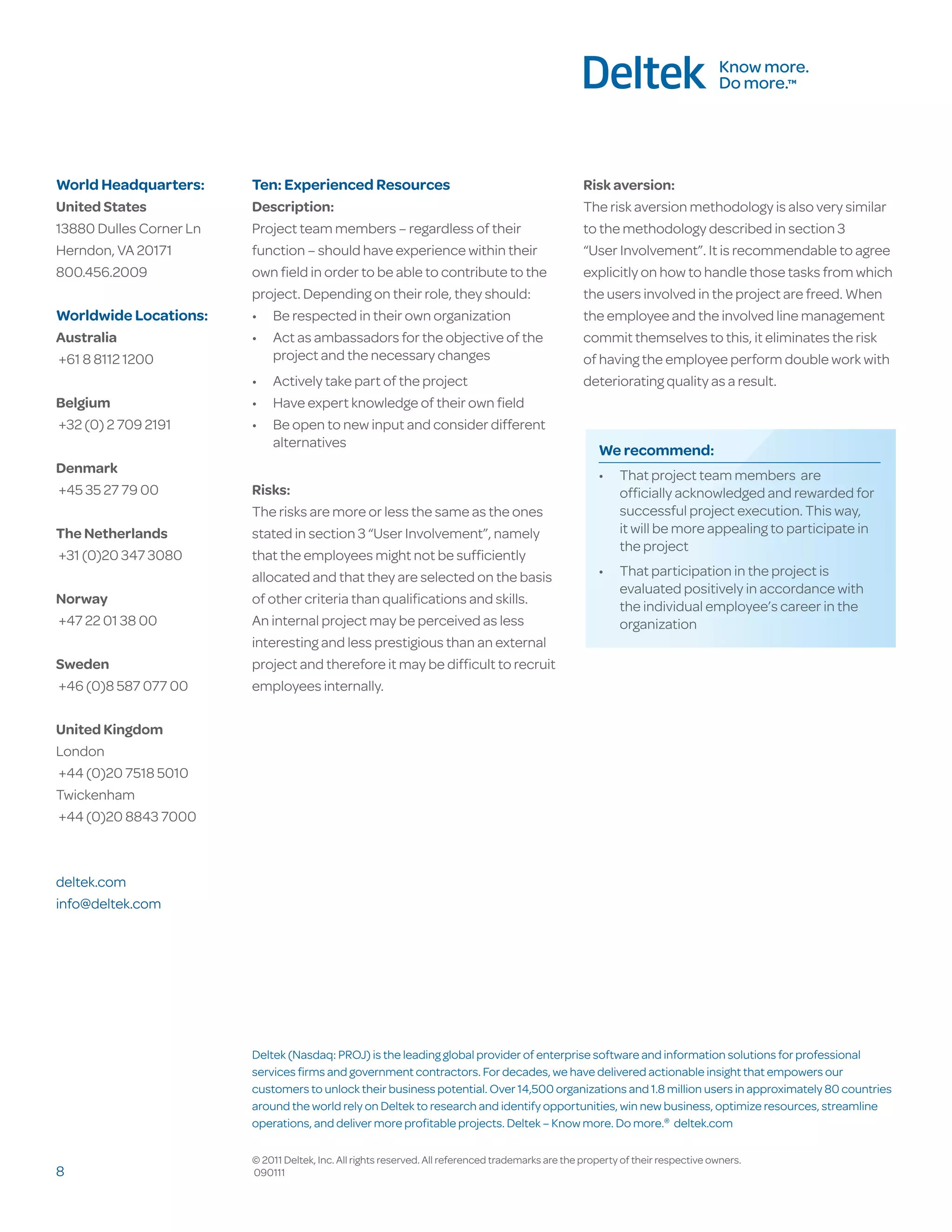 World Headquarters:      Ten: Experienced Resources                                                 Risk aversion:
United States            Description:                                                               The risk aversion methodology is also very similar
13880 Dulles Corner Ln   Project team members – regardless of their                                 to the methodology described in section 3
Herndon, VA 20171        function – should have experience within their                             “User Involvement”. It is recommendable to agree
800.456.2009             own field in order to be able to contribute to the                         explicitly on how to handle those tasks from which
                         project. Depending on their role, they should:                             the users involved in the project are freed. When
Worldwide Locations:     •	 Be respected in their own organization                                  the employee and the involved line management
Australia                •	 Act as ambassadors for the objective of the                             commit themselves to this, it eliminates the risk
+61 8 8112 1200             project and the necessary changes                                       of having the employee perform double work with
                         •	 Actively take part of the project                                       deteriorating quality as a result.
Belgium                  •	 Have expert knowledge of their own field
+32 (0) 2 709 2191       •	 Be open to new input and consider different
                            alternatives
                                                                                                       We recommend:
Denmark                                                                                                •	 That project team members are
+45 35 27 79 00          Risks:                                                                           officially acknowledged and rewarded for
                         The risks are more or less the same as the ones                                  successful project execution. This way,
The Netherlands          stated in section 3 “User Involvement”, namely                                   it will be more appealing to participate in
                                                                                                          the project
+31 (0)20 347 3080       that the employees might not be sufficiently
                         allocated and that they are selected on the basis                             •	 That participation in the project is
                                                                                                          evaluated positively in accordance with
Norway                   of other criteria than qualifications and skills.
                                                                                                          the individual employee’s career in the
+47 22 01 38 00          An internal project may be perceived as less                                     organization
                         interesting and less prestigious than an external
Sweden                   project and therefore it may be difficult to recruit
+46 (0)8 587 077 00      employees internally.

United Kingdom
London
+44 (0)20 7518 5010
Twickenham
+44 (0)20 8843 7000



deltek.com
info@deltek.com




                         Deltek (Nasdaq: PROJ) is the leading global provider of enterprise software and information solutions for professional
                         services firms and government contractors. For decades, we have delivered actionable insight that empowers our
                         customers to unlock their business potential. Over 14,500 organizations and 1.8 million users in approximately 80 countries
                         around the world rely on Deltek to research and identify opportunities, win new business, optimize resources, streamline
                         operations, and deliver more profitable projects. Deltek – Know more. Do more.® deltek.com

                         © 2011 Deltek, Inc. All rights reserved. All referenced trademarks are the property of their respective owners.
8                        090111
 