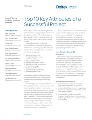 White Paper




By Jacob Thaning,
SVP,Global Consulting,                     Top 10 Key Attributes of a
                                           Successful Project
Deltek, Inc.




Table of Contents                          For many years Deltek has worked together with               Below, we have based our recommendations on
One: Executive                             professional services organizations to implement        a case in which an organization wishes to replace
Sponsorship ���������������������1         their business solutions. This collaboration has        its current business solution. The organization
                                           given us insight into all the pitfalls and risks that   therefore faces a great task and change. The
Two: Strong Project
                                           are worth being aware of when working on large          organization has initiated this project in order to
Governance ��������������������2
                                           projects.                                               strengthen ownership and responsibility across the
Three: User                                    Below are a number of subjects and                  organization. Furthermore, the organization aims
Involvement ��������������������3          recommendations concerning these top 10 key             to streamline operations, e.g. when it comes to
Four: Clear Company                        attributes of a successful project. These 10 items      project management and revenue.
Goals ���������������������������������3   are essential when an organization is launching or
                                           considering a large project.                            One: Executive Sponsorship
Five: Well-Defined
                                                                                                   Description:
Project Charter ��������������4            •	   Executive sponsorship
                                                                                                   The cornerstone of any successful project
                                           •	   Strong Project Governance
Six: Well-Defined Base                     •	   User Involvement                                   revolving around the business solutions of
Requirements�����������������5             •	   Clear Company Goals                                an organization is to put the executive team
                                           •	   Well-Defined Project Charter                       of both client and vendor in charge of the
Seven: Proven
                                           •	   Well-Defined Base Requirements                     implementation. This is partly because the
Methodology �������������������5
                                           •	   Proven Methodology
                                                                                                   project will affect most of the employees and
Eight: Application                         •	   Application Software
                                                                                                   also because the support from the executive
Software���������������������������6       •	   Experienced Project Manager
                                           •	   Experienced Resources                              team is crucial in order to enable effective change
Nine: Experienced                                                                                  management. In many projects, the executive
Project Manager�������������7              This is a good check list to use for matching           team forms both management and daily line
                                           thoughts and expectations among the team                management.
Ten: Experienced
Resources ������������������������8        members when establishing and executing
                                           projects.                                               Executive sponsorship must:
                                                The description is our recommendation for          •	 Facilitate communication of the project
                                           how a project should be executed. We furthermore           objective and the reason for launching it
                                           recommend that these items – and how they               •	 Motivate the affected parts of the organization
                                           should be managed – are discussed among project            to take part in the project and to adapt to new
                                                                                                      and changed routines
                                           managers during the initial phase of the project as
                                           well as on the first steering committee meeting.        •	 Ensure general support to the project
                                           If this is done and if a common recommendation             managers as well as support of the decisions
                                                                                                      and changes which some employees consider
                                           for the handling of the project is provided by the
                                                                                                      to be adverse
                                           project managers of the client and the vendor,
                                           respectively, the project and its execution will be
                                           considered more as a partnership rather than a
                                           traditional client/vendor relationship.



1                                          deltek.com
 