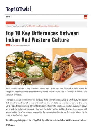 Home > World News > social > Top 10 Key Differences Between Indian And Western Culture
Top 10 Key Differences Between
Indian And Western Culture
social by Priya Singha - September 16, 2017
Indian Culture relates to the traditions, rituals, and rules that are followed in India, while the
European/ western culture most commonly relates to the culture that is followed in America and
European countries.
This topic is always controversial and seriously there is never successful as to which culture is better.
Both are different types of culture and traditions that are followed in different parts of the entire
world. Both the cultures are different from each other in the traditional rituals, however, in today’s
world both the cultures are coming into a mix. The Indian culture and Lifestyle has been dealing with
westernization for a few decades now and the European culture has started developing a taste for the
exotic Indian food and yoga.
Here, this page brings you a list of top 10 of Key differences in the Indian and the western culture.
10) Movies-
You are here

 