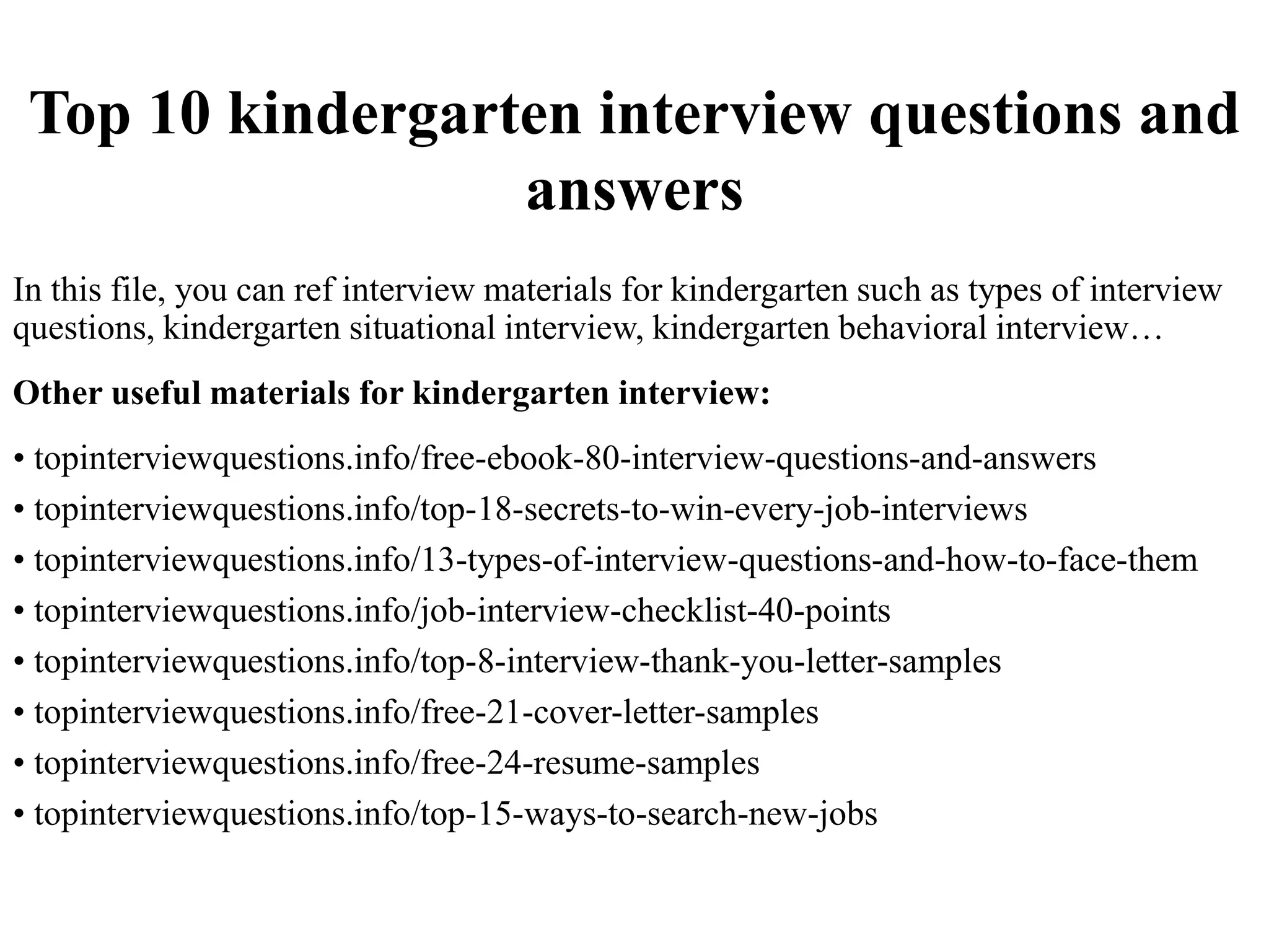 Top 10 kindergarten interview questions and
answers
In this file, you can ref interview materials for kindergarten such as types of interview
questions, kindergarten situational interview, kindergarten behavioral interview…
Other useful materials for kindergarten interview:
• topinterviewquestions.info/free-ebook-80-interview-questions-and-answers
• topinterviewquestions.info/top-18-secrets-to-win-every-job-interviews
• topinterviewquestions.info/13-types-of-interview-questions-and-how-to-face-them
• topinterviewquestions.info/job-interview-checklist-40-points
• topinterviewquestions.info/top-8-interview-thank-you-letter-samples
• topinterviewquestions.info/free-21-cover-letter-samples
• topinterviewquestions.info/free-24-resume-samples
• topinterviewquestions.info/top-15-ways-to-search-new-jobs
 