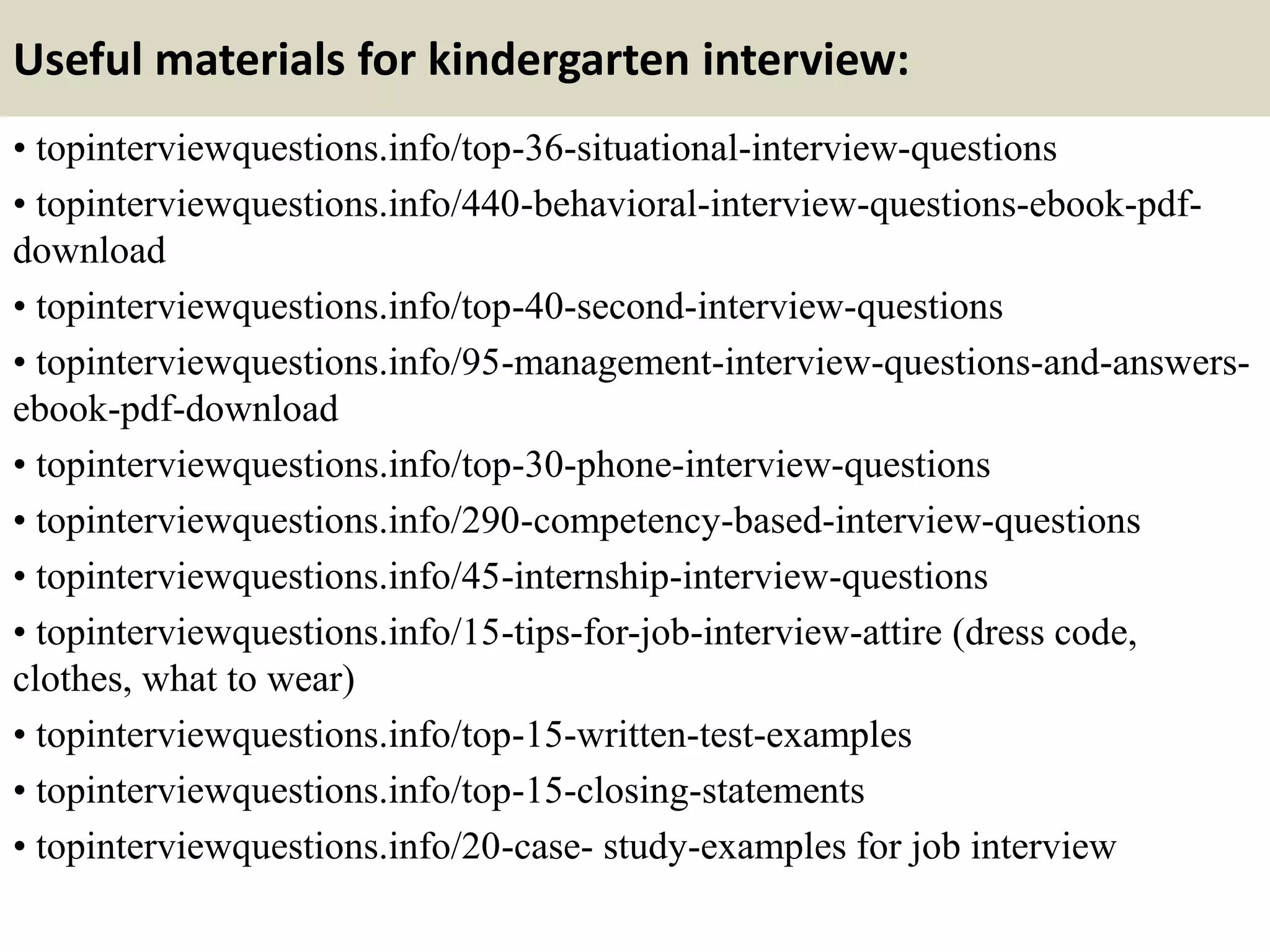 Useful materials for kindergarten interview:
• topinterviewquestions.info/top-36-situational-interview-questions
• topinterviewquestions.info/440-behavioral-interview-questions-ebook-pdf-
download
• topinterviewquestions.info/top-40-second-interview-questions
• topinterviewquestions.info/95-management-interview-questions-and-answers-
ebook-pdf-download
• topinterviewquestions.info/top-30-phone-interview-questions
• topinterviewquestions.info/290-competency-based-interview-questions
• topinterviewquestions.info/45-internship-interview-questions
• topinterviewquestions.info/15-tips-for-job-interview-attire (dress code,
clothes, what to wear)
• topinterviewquestions.info/top-15-written-test-examples
• topinterviewquestions.info/top-15-closing-statements
• topinterviewquestions.info/20-case- study-examples for job interview
 
