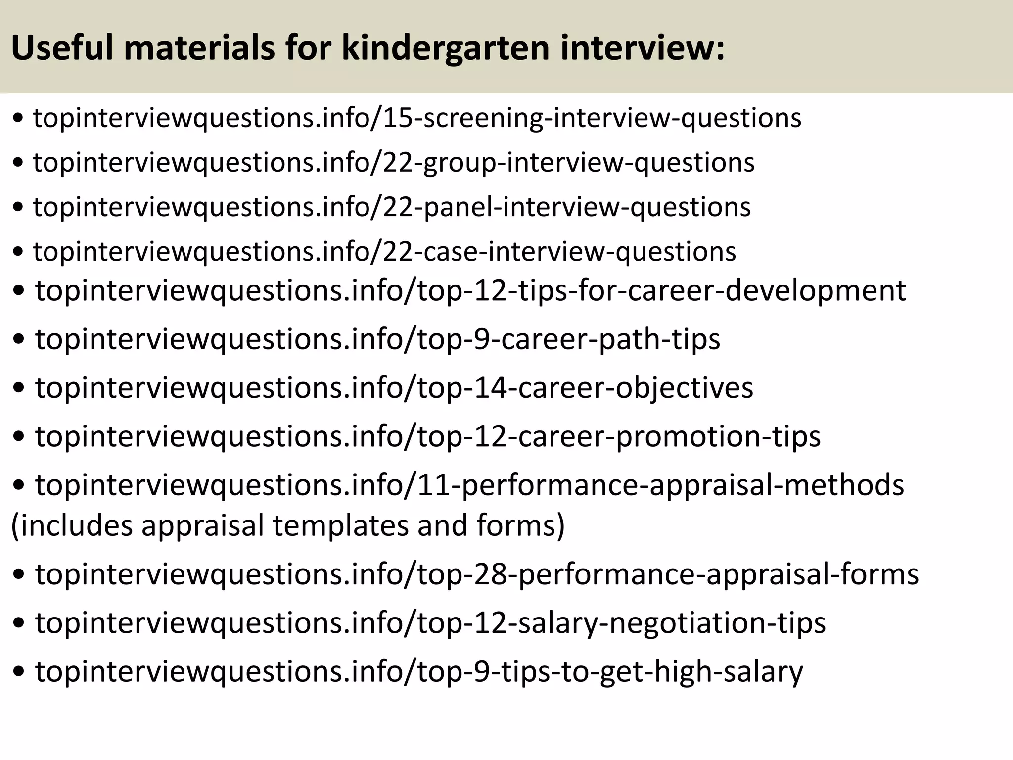 Useful materials for kindergarten interview:
• topinterviewquestions.info/15-screening-interview-questions
• topinterviewquestions.info/22-group-interview-questions
• topinterviewquestions.info/22-panel-interview-questions
• topinterviewquestions.info/22-case-interview-questions
• topinterviewquestions.info/top-12-tips-for-career-development
• topinterviewquestions.info/top-9-career-path-tips
• topinterviewquestions.info/top-14-career-objectives
• topinterviewquestions.info/top-12-career-promotion-tips
• topinterviewquestions.info/11-performance-appraisal-methods
(includes appraisal templates and forms)
• topinterviewquestions.info/top-28-performance-appraisal-forms
• topinterviewquestions.info/top-12-salary-negotiation-tips
• topinterviewquestions.info/top-9-tips-to-get-high-salary
 