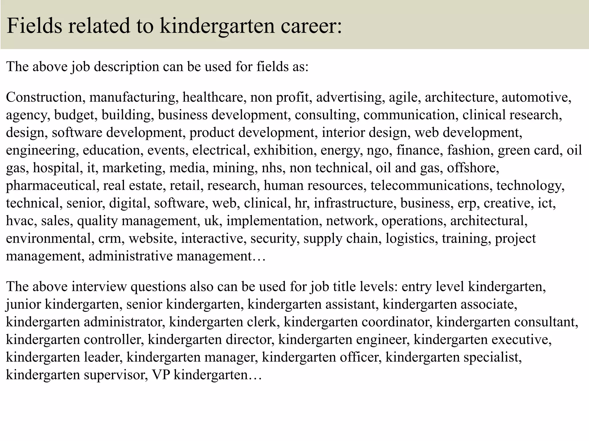 Fields related to kindergarten career:
The above job description can be used for fields as:
Construction, manufacturing, healthcare, non profit, advertising, agile, architecture, automotive,
agency, budget, building, business development, consulting, communication, clinical research,
design, software development, product development, interior design, web development,
engineering, education, events, electrical, exhibition, energy, ngo, finance, fashion, green card, oil
gas, hospital, it, marketing, media, mining, nhs, non technical, oil and gas, offshore,
pharmaceutical, real estate, retail, research, human resources, telecommunications, technology,
technical, senior, digital, software, web, clinical, hr, infrastructure, business, erp, creative, ict,
hvac, sales, quality management, uk, implementation, network, operations, architectural,
environmental, crm, website, interactive, security, supply chain, logistics, training, project
management, administrative management…
The above interview questions also can be used for job title levels: entry level kindergarten,
junior kindergarten, senior kindergarten, kindergarten assistant, kindergarten associate,
kindergarten administrator, kindergarten clerk, kindergarten coordinator, kindergarten consultant,
kindergarten controller, kindergarten director, kindergarten engineer, kindergarten executive,
kindergarten leader, kindergarten manager, kindergarten officer, kindergarten specialist,
kindergarten supervisor, VP kindergarten…
 