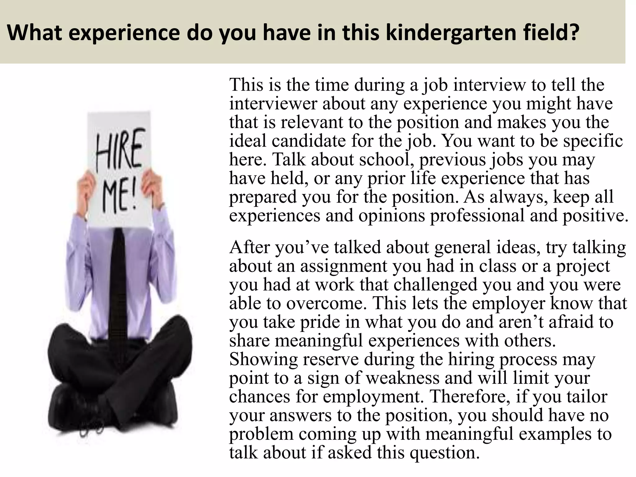 What experience do you have in this kindergarten field?
This is the time during a job interview to tell the
interviewer about any experience you might have
that is relevant to the position and makes you the
ideal candidate for the job. You want to be specific
here. Talk about school, previous jobs you may
have held, or any prior life experience that has
prepared you for the position. As always, keep all
experiences and opinions professional and positive.
After you’ve talked about general ideas, try talking
about an assignment you had in class or a project
you had at work that challenged you and you were
able to overcome. This lets the employer know that
you take pride in what you do and aren’t afraid to
share meaningful experiences with others.
Showing reserve during the hiring process may
point to a sign of weakness and will limit your
chances for employment. Therefore, if you tailor
your answers to the position, you should have no
problem coming up with meaningful examples to
talk about if asked this question.
 