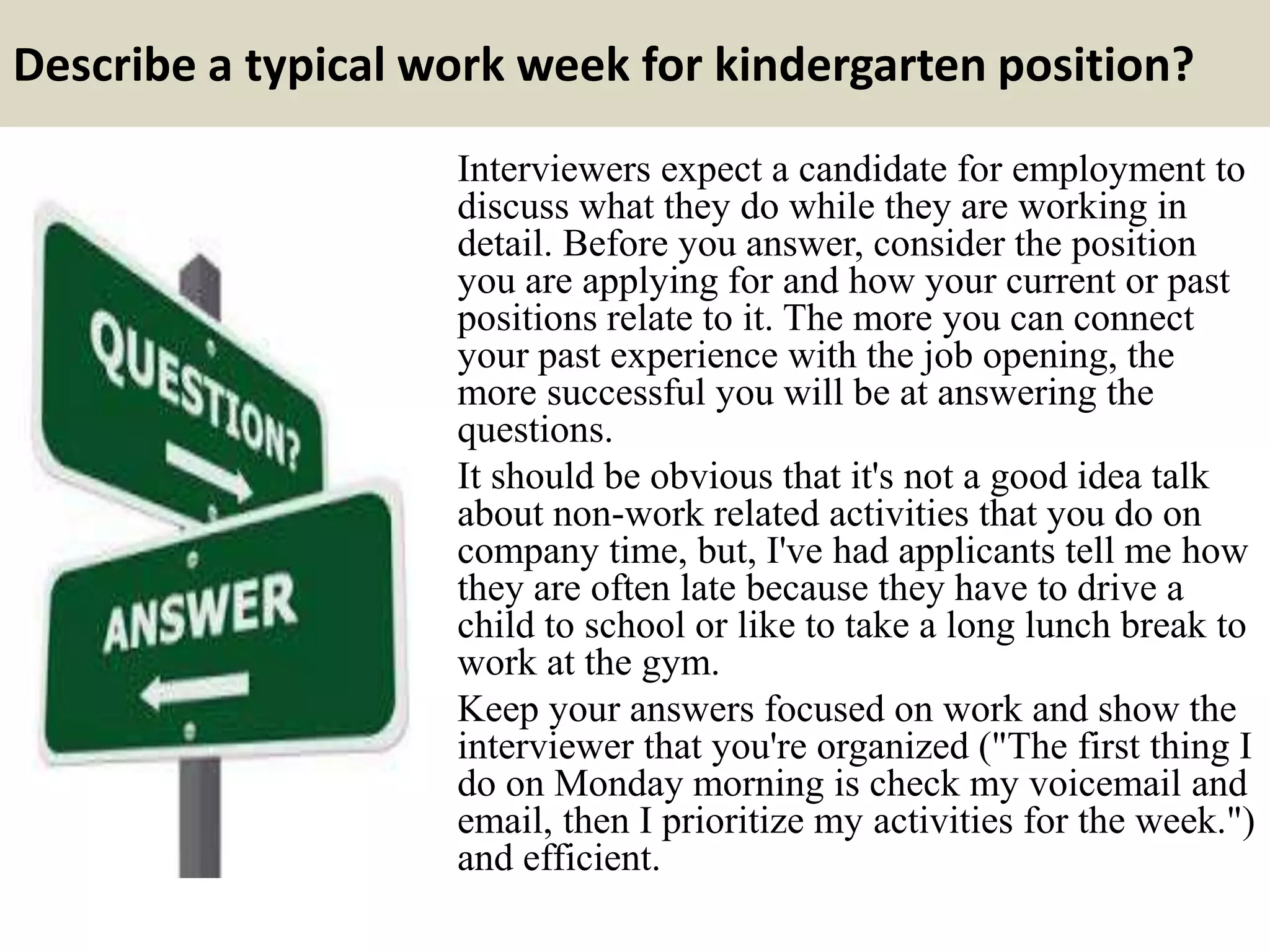 Describe a typical work week for kindergarten position?
Interviewers expect a candidate for employment to
discuss what they do while they are working in
detail. Before you answer, consider the position
you are applying for and how your current or past
positions relate to it. The more you can connect
your past experience with the job opening, the
more successful you will be at answering the
questions.
It should be obvious that it's not a good idea talk
about non-work related activities that you do on
company time, but, I've had applicants tell me how
they are often late because they have to drive a
child to school or like to take a long lunch break to
work at the gym.
Keep your answers focused on work and show the
interviewer that you're organized ("The first thing I
do on Monday morning is check my voicemail and
email, then I prioritize my activities for the week.")
and efficient.
 