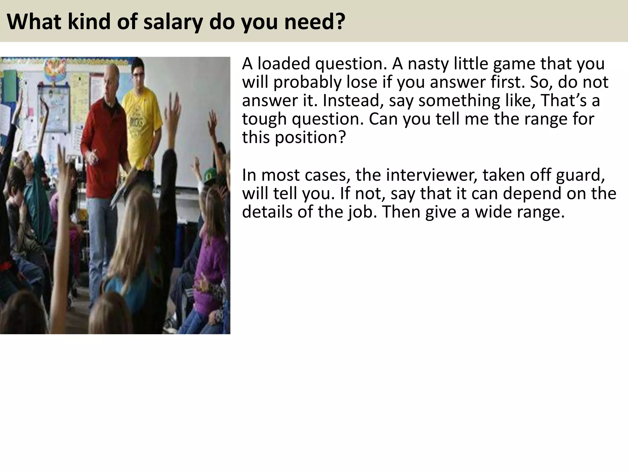 What kind of salary do you need?
A loaded question. A nasty little game that you
will probably lose if you answer first. So, do not
answer it. Instead, say something like, That’s a
tough question. Can you tell me the range for
this position?
In most cases, the interviewer, taken off guard,
will tell you. If not, say that it can depend on the
details of the job. Then give a wide range.
 