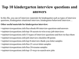 Top 10 kindergarten interview questions and
answers
In this file, you can ref interview materials for kindergarten such as types of interview
questions, kindergarten situational interview, kindergarten behavioral interview…
Other useful materials for kindergarten interview:
• topinterviewquestions.info/free-ebook-80-interview-questions-and-answers
• topinterviewquestions.info/top-18-secrets-to-win-every-job-interviews
• topinterviewquestions.info/13-types-of-interview-questions-and-how-to-face-them
• topinterviewquestions.info/job-interview-checklist-40-points
• topinterviewquestions.info/top-8-interview-thank-you-letter-samples
• topinterviewquestions.info/free-21-cover-letter-samples
• topinterviewquestions.info/free-24-resume-samples
• topinterviewquestions.info/top-15-ways-to-search-new-jobs
 