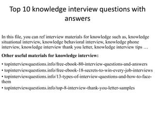 Top 10 knowledge interview questions with
answers
In this file, you can ref interview materials for knowledge such as, knowledge
situational interview, knowledge behavioral interview, knowledge phone
interview, knowledge interview thank you letter, knowledge interview tips …
Other useful materials for knowledge interview:
• topinterviewquestions.info/free-ebook-80-interview-questions-and-answers
• topinterviewquestions.info/free-ebook-18-secrets-to-win-every-job-interviews
• topinterviewquestions.info/13-types-of-interview-questions-and-how-to-face-
them
• topinterviewquestions.info/top-8-interview-thank-you-letter-samples
 