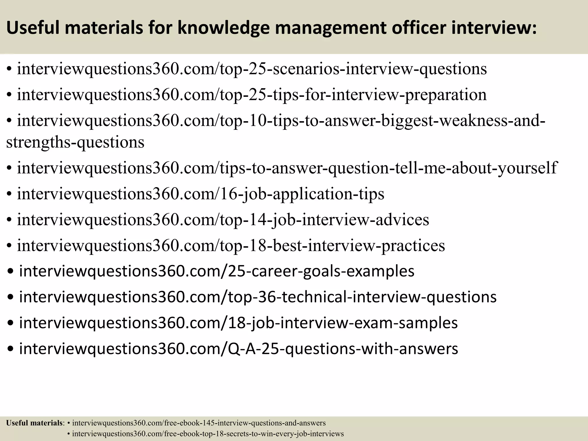 Useful materials for knowledge management officer interview:
• interviewquestions360.com/top-25-scenarios-interview-questions
• interviewquestions360.com/top-25-tips-for-interview-preparation
• interviewquestions360.com/top-10-tips-to-answer-biggest-weakness-and-
strengths-questions
• interviewquestions360.com/tips-to-answer-question-tell-me-about-yourself
• interviewquestions360.com/16-job-application-tips
• interviewquestions360.com/top-14-job-interview-advices
• interviewquestions360.com/top-18-best-interview-practices
• interviewquestions360.com/25-career-goals-examples
• interviewquestions360.com/top-36-technical-interview-questions
• interviewquestions360.com/18-job-interview-exam-samples
• interviewquestions360.com/Q-A-25-questions-with-answers
Useful materials: • interviewquestions360.com/free-ebook-145-interview-questions-and-answers
• interviewquestions360.com/free-ebook-top-18-secrets-to-win-every-job-interviews
 