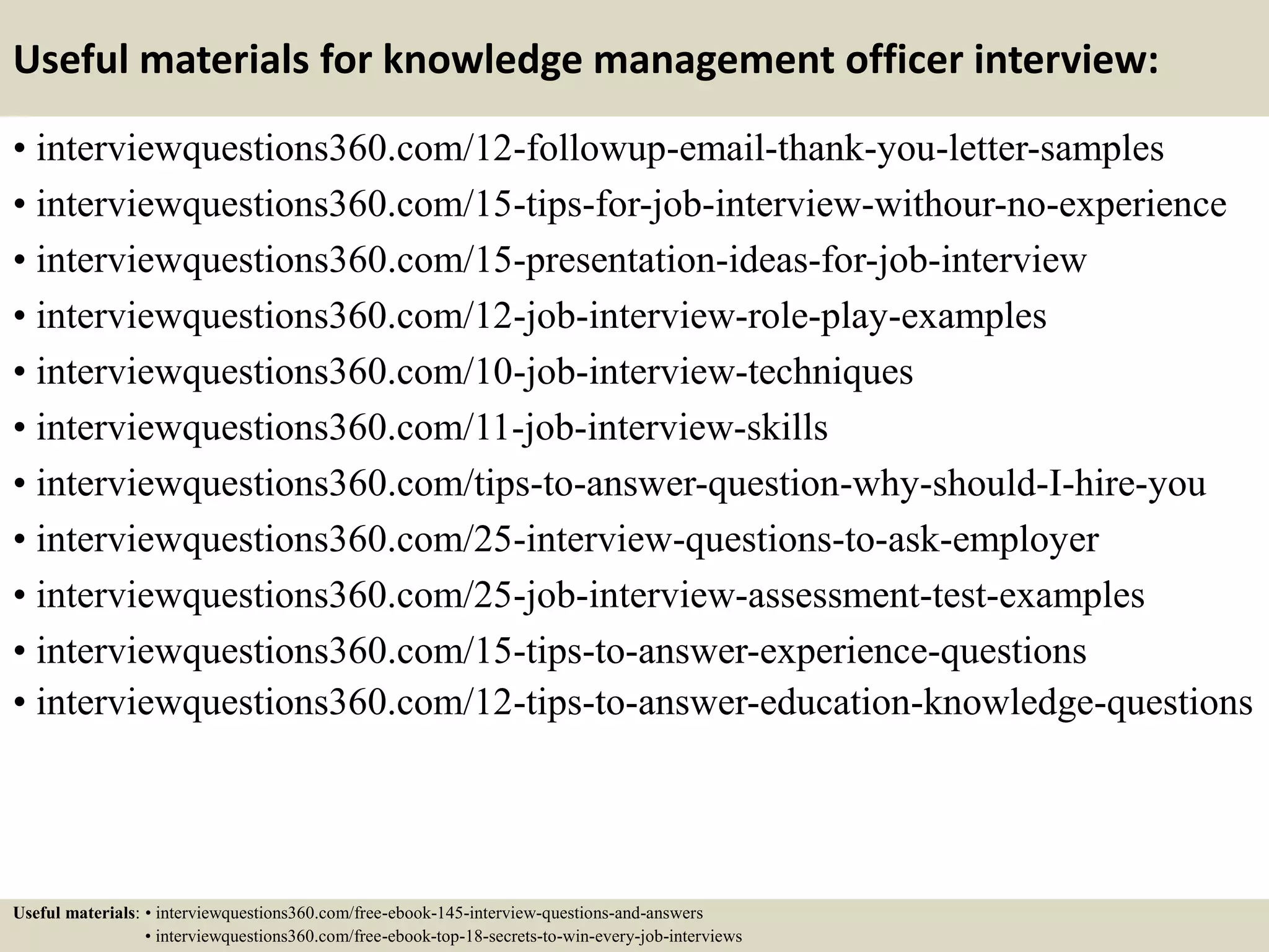 Useful materials for knowledge management officer interview:
• interviewquestions360.com/12-followup-email-thank-you-letter-samples
• interviewquestions360.com/15-tips-for-job-interview-withour-no-experience
• interviewquestions360.com/15-presentation-ideas-for-job-interview
• interviewquestions360.com/12-job-interview-role-play-examples
• interviewquestions360.com/10-job-interview-techniques
• interviewquestions360.com/11-job-interview-skills
• interviewquestions360.com/tips-to-answer-question-why-should-I-hire-you
• interviewquestions360.com/25-interview-questions-to-ask-employer
• interviewquestions360.com/25-job-interview-assessment-test-examples
• interviewquestions360.com/15-tips-to-answer-experience-questions
• interviewquestions360.com/12-tips-to-answer-education-knowledge-questions
Useful materials: • interviewquestions360.com/free-ebook-145-interview-questions-and-answers
• interviewquestions360.com/free-ebook-top-18-secrets-to-win-every-job-interviews
 