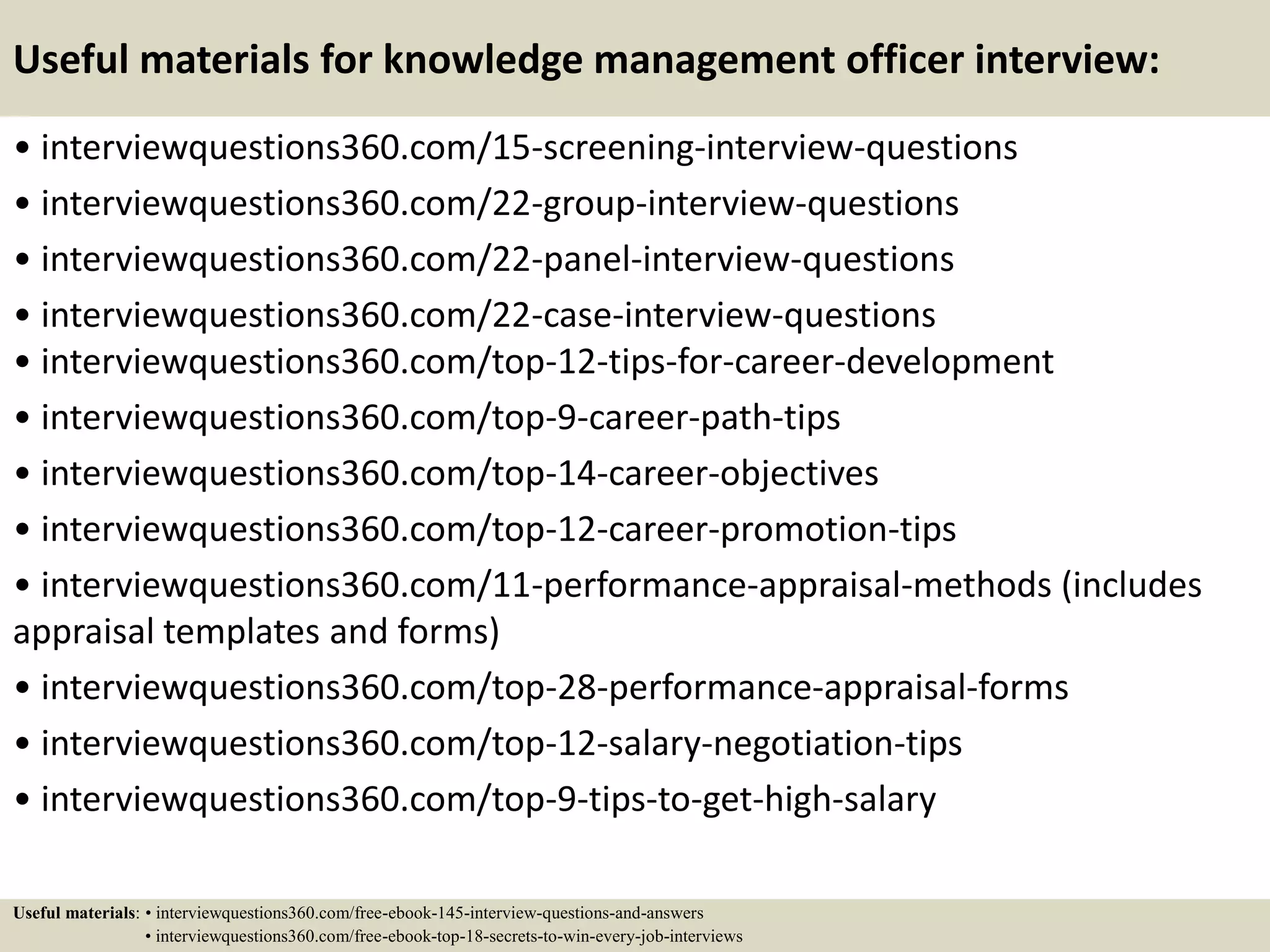 Useful materials for knowledge management officer interview:
• interviewquestions360.com/15-screening-interview-questions
• interviewquestions360.com/22-group-interview-questions
• interviewquestions360.com/22-panel-interview-questions
• interviewquestions360.com/22-case-interview-questions
• interviewquestions360.com/top-12-tips-for-career-development
• interviewquestions360.com/top-9-career-path-tips
• interviewquestions360.com/top-14-career-objectives
• interviewquestions360.com/top-12-career-promotion-tips
• interviewquestions360.com/11-performance-appraisal-methods (includes
appraisal templates and forms)
• interviewquestions360.com/top-28-performance-appraisal-forms
• interviewquestions360.com/top-12-salary-negotiation-tips
• interviewquestions360.com/top-9-tips-to-get-high-salary
Useful materials: • interviewquestions360.com/free-ebook-145-interview-questions-and-answers
• interviewquestions360.com/free-ebook-top-18-secrets-to-win-every-job-interviews
 