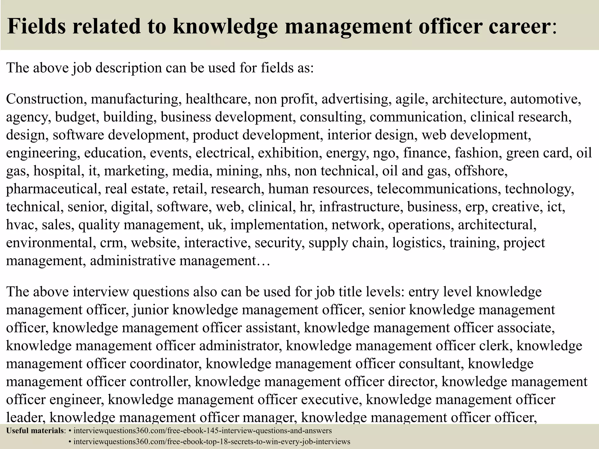 Fields related to knowledge management officer career:
The above job description can be used for fields as:
Construction, manufacturing, healthcare, non profit, advertising, agile, architecture, automotive,
agency, budget, building, business development, consulting, communication, clinical research,
design, software development, product development, interior design, web development,
engineering, education, events, electrical, exhibition, energy, ngo, finance, fashion, green card, oil
gas, hospital, it, marketing, media, mining, nhs, non technical, oil and gas, offshore,
pharmaceutical, real estate, retail, research, human resources, telecommunications, technology,
technical, senior, digital, software, web, clinical, hr, infrastructure, business, erp, creative, ict,
hvac, sales, quality management, uk, implementation, network, operations, architectural,
environmental, crm, website, interactive, security, supply chain, logistics, training, project
management, administrative management…
The above interview questions also can be used for job title levels: entry level knowledge
management officer, junior knowledge management officer, senior knowledge management
officer, knowledge management officer assistant, knowledge management officer associate,
knowledge management officer administrator, knowledge management officer clerk, knowledge
management officer coordinator, knowledge management officer consultant, knowledge
management officer controller, knowledge management officer director, knowledge management
officer engineer, knowledge management officer executive, knowledge management officer
leader, knowledge management officer manager, knowledge management officer officer,
knowledge management officer specialist, knowledge management officer supervisor, VPUseful materials: • interviewquestions360.com/free-ebook-145-interview-questions-and-answers
• interviewquestions360.com/free-ebook-top-18-secrets-to-win-every-job-interviews
 