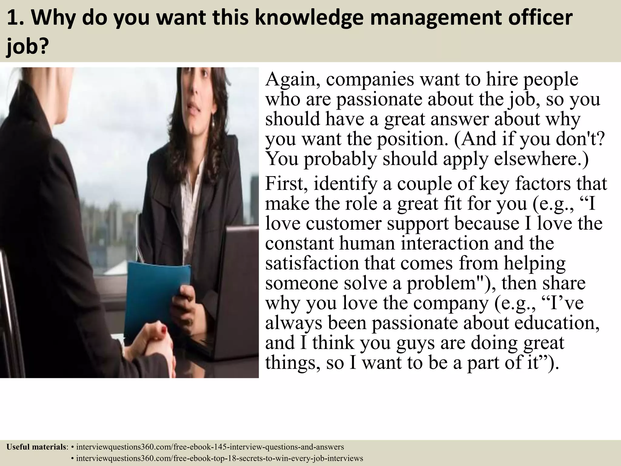 1. Why do you want this knowledge management officer
job?
Again, companies want to hire people
who are passionate about the job, so you
should have a great answer about why
you want the position. (And if you don't?
You probably should apply elsewhere.)
First, identify a couple of key factors that
make the role a great fit for you (e.g., “I
love customer support because I love the
constant human interaction and the
satisfaction that comes from helping
someone solve a problem"), then share
why you love the company (e.g., “I’ve
always been passionate about education,
and I think you guys are doing great
things, so I want to be a part of it”).
Useful materials: • interviewquestions360.com/free-ebook-145-interview-questions-and-answers
• interviewquestions360.com/free-ebook-top-18-secrets-to-win-every-job-interviews
 