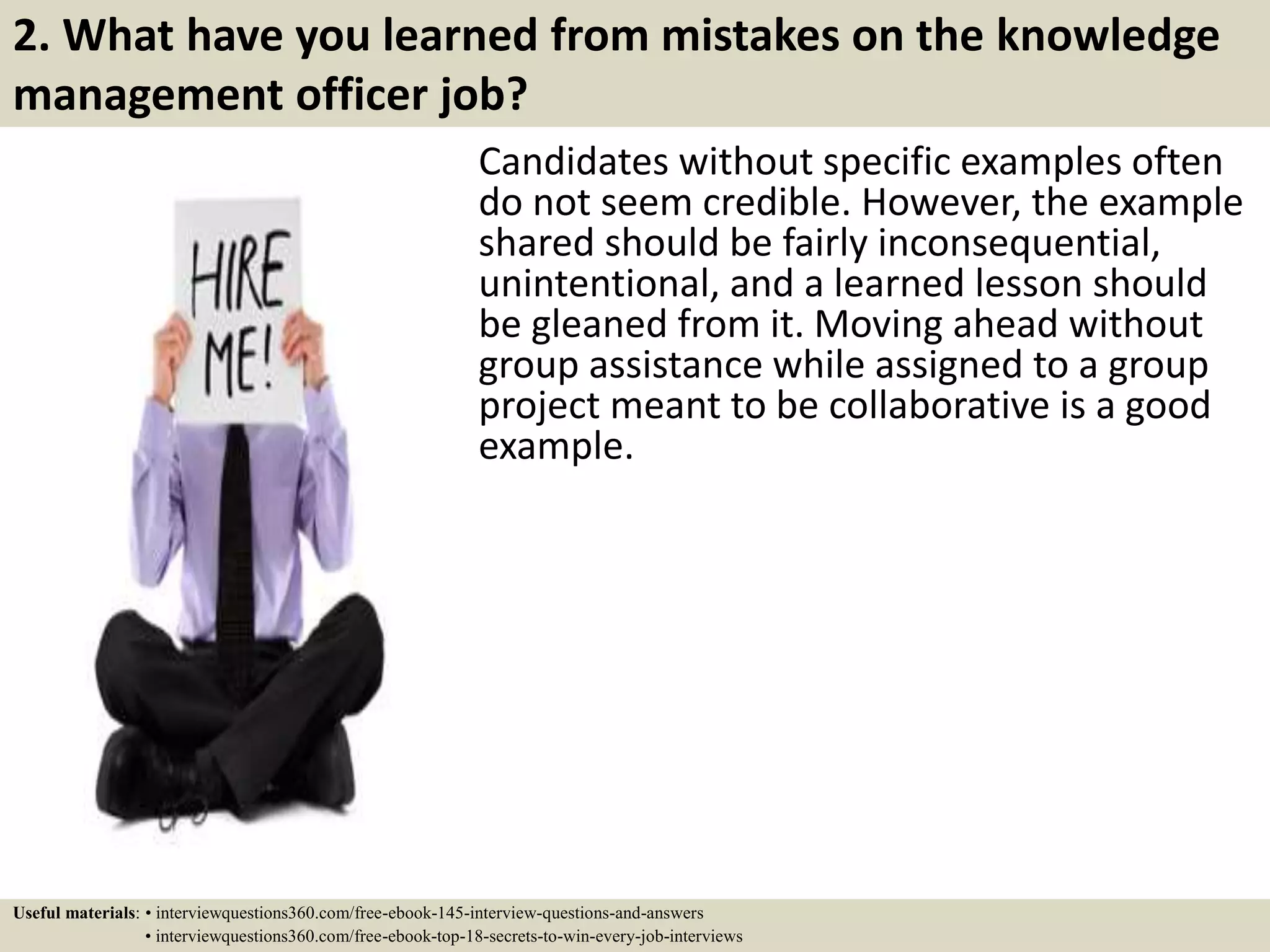 2. What have you learned from mistakes on the knowledge
management officer job?
Candidates without specific examples often
do not seem credible. However, the example
shared should be fairly inconsequential,
unintentional, and a learned lesson should
be gleaned from it. Moving ahead without
group assistance while assigned to a group
project meant to be collaborative is a good
example.
Useful materials: • interviewquestions360.com/free-ebook-145-interview-questions-and-answers
• interviewquestions360.com/free-ebook-top-18-secrets-to-win-every-job-interviews
 
