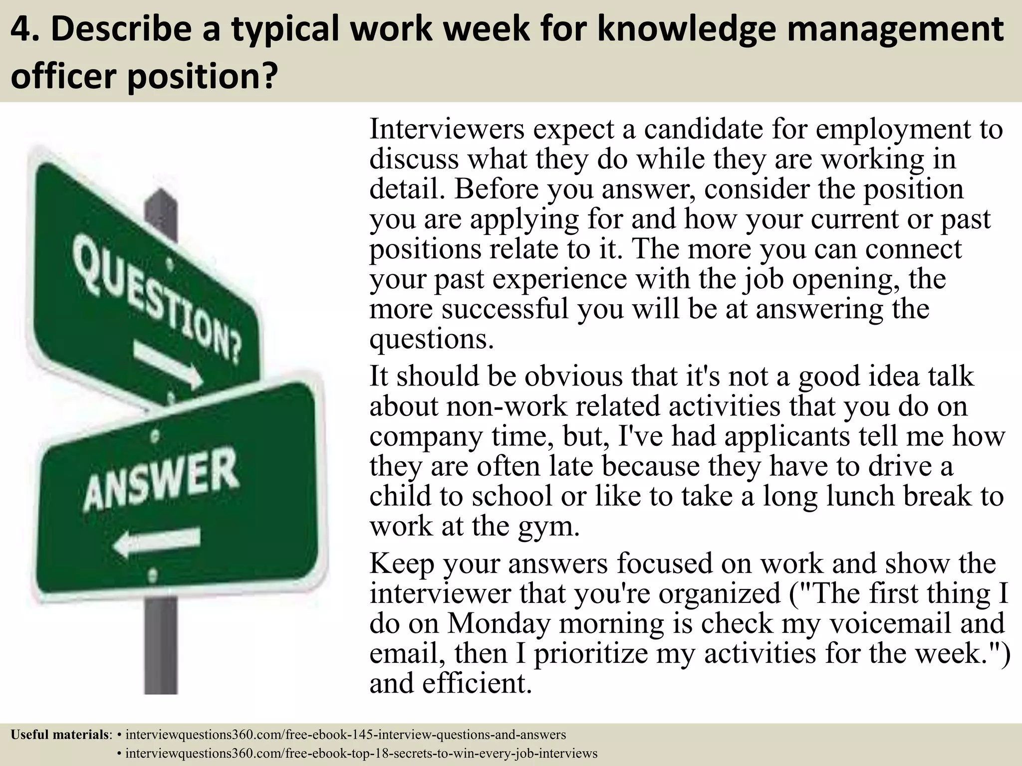 4. Describe a typical work week for knowledge management
officer position?
Interviewers expect a candidate for employment to
discuss what they do while they are working in
detail. Before you answer, consider the position
you are applying for and how your current or past
positions relate to it. The more you can connect
your past experience with the job opening, the
more successful you will be at answering the
questions.
It should be obvious that it's not a good idea talk
about non-work related activities that you do on
company time, but, I've had applicants tell me how
they are often late because they have to drive a
child to school or like to take a long lunch break to
work at the gym.
Keep your answers focused on work and show the
interviewer that you're organized ("The first thing I
do on Monday morning is check my voicemail and
email, then I prioritize my activities for the week.")
and efficient.
Useful materials: • interviewquestions360.com/free-ebook-145-interview-questions-and-answers
• interviewquestions360.com/free-ebook-top-18-secrets-to-win-every-job-interviews
 