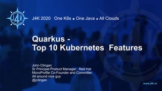 J4K 2020 One K8s ◆ One Java ◆ All Clouds
www.j4k.io
Quarkus -
Top 10 Kubernetes Features
John Clingan
Sr Principal Product Manager, Red Hat
MicroProfile Co-Founder and Committer
All around nice guy
@jclingan
 