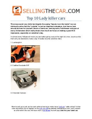 Top 10 Lady killer cars
This may sound very cliché but despite the saying "beauty is on the inside" we can
obviously notice that the "outside" is just as important nowadays. Just have a look
around and see for yourself, there's a manicure, tanning salon, hairdresser and gym at
every 2 kilometers which really shows how much we focus on making a good first
impression, especially on valentine's day.

In almost every Hollywood movie you see ladies going crazy at the sight of a nice, luxurious ride
that's why we decided to make a top 10 ladies favorite valentine rides.

1. Lamborghini




2. Cadillac Escalade EXT




3. Chevrolet Camaro




 Want to sell your junk car for cash without having to make many "sell car " adds online? In that
 case we advise you to register on the junk car selling website sellingthecar.com, you'll receive
   an offer within the next 48 hours from a car dealer that will pay cash for your used car.
 