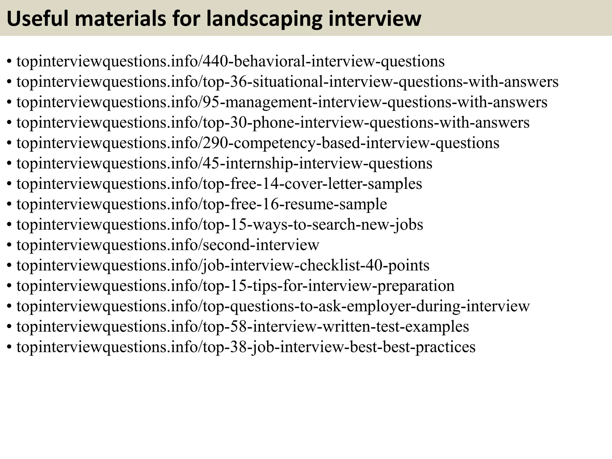 Useful materials for landscaping interview
• topinterviewquestions.info/440-behavioral-interview-questions
• topinterviewquestions.info/top-36-situational-interview-questions-with-answers
• topinterviewquestions.info/95-management-interview-questions-with-answers
• topinterviewquestions.info/top-30-phone-interview-questions-with-answers
• topinterviewquestions.info/290-competency-based-interview-questions
• topinterviewquestions.info/45-internship-interview-questions
• topinterviewquestions.info/top-free-14-cover-letter-samples
• topinterviewquestions.info/top-free-16-resume-sample
• topinterviewquestions.info/top-15-ways-to-search-new-jobs
• topinterviewquestions.info/second-interview
• topinterviewquestions.info/job-interview-checklist-40-points
• topinterviewquestions.info/top-15-tips-for-interview-preparation
• topinterviewquestions.info/top-questions-to-ask-employer-during-interview
• topinterviewquestions.info/top-58-interview-written-test-examples
• topinterviewquestions.info/top-38-job-interview-best-best-practices
 