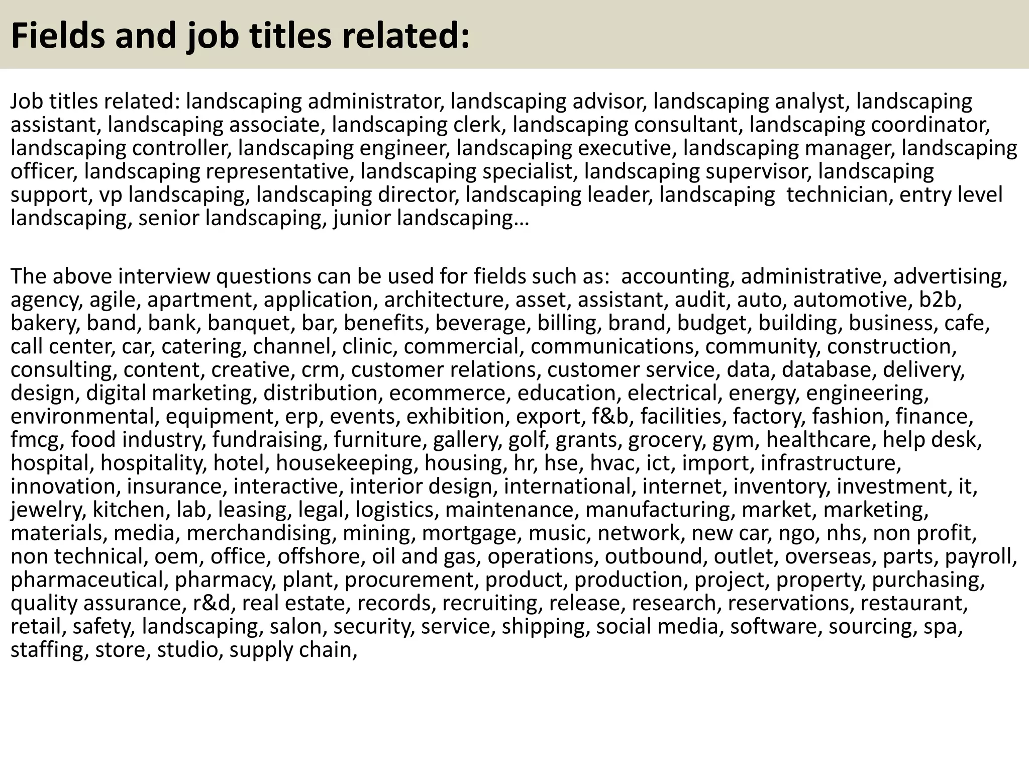 Fields and job titles related:
Job titles related: landscaping administrator, landscaping advisor, landscaping analyst, landscaping
assistant, landscaping associate, landscaping clerk, landscaping consultant, landscaping coordinator,
landscaping controller, landscaping engineer, landscaping executive, landscaping manager, landscaping
officer, landscaping representative, landscaping specialist, landscaping supervisor, landscaping
support, vp landscaping, landscaping director, landscaping leader, landscaping technician, entry level
landscaping, senior landscaping, junior landscaping…
The above interview questions can be used for fields such as: accounting, administrative, advertising,
agency, agile, apartment, application, architecture, asset, assistant, audit, auto, automotive, b2b,
bakery, band, bank, banquet, bar, benefits, beverage, billing, brand, budget, building, business, cafe,
call center, car, catering, channel, clinic, commercial, communications, community, construction,
consulting, content, creative, crm, customer relations, customer service, data, database, delivery,
design, digital marketing, distribution, ecommerce, education, electrical, energy, engineering,
environmental, equipment, erp, events, exhibition, export, f&b, facilities, factory, fashion, finance,
fmcg, food industry, fundraising, furniture, gallery, golf, grants, grocery, gym, healthcare, help desk,
hospital, hospitality, hotel, housekeeping, housing, hr, hse, hvac, ict, import, infrastructure,
innovation, insurance, interactive, interior design, international, internet, inventory, investment, it,
jewelry, kitchen, lab, leasing, legal, logistics, maintenance, manufacturing, market, marketing,
materials, media, merchandising, mining, mortgage, music, network, new car, ngo, nhs, non profit,
non technical, oem, office, offshore, oil and gas, operations, outbound, outlet, overseas, parts, payroll,
pharmaceutical, pharmacy, plant, procurement, product, production, project, property, purchasing,
quality assurance, r&d, real estate, records, recruiting, release, research, reservations, restaurant,
retail, safety, landscaping, salon, security, service, shipping, social media, software, sourcing, spa,
staffing, store, studio, supply chain,
 