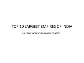 TOP 10 LARGEST EMPIRES OF INDIA
RULERS OF INDIA BY LAND UNDER CONTROL
 