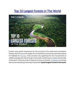 Top 10 Largest Forests in The World
Forests have great importance for the survival of the world and humankind.
Forests are the source of oxygen for humankind’s survival and provide a place
for habitats for Animals. They are also very significant for the nourishment of
wildlife and play the role of lungs in the world. Furthermore, it covers almost 35%
of the earth. There are a lot of reasons to save our forests. Thetopfacts are here
with some interesting information about the top 10 Largest Forests in the world.
 