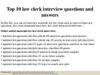 Top 10 law clerk interview questions and
answers
In this file, you can ref interview materials for law clerk such as types of interview
questions, law clerk situational interview, law clerk behavioral interview…
Other useful materials for law clerk interview:
• topinterviewquestions.info/free-ebook-80-interview-questions-and-answers
• topinterviewquestions.info/free-ebook-top-18-secrets-to-win-every-job-interviews
• topinterviewquestions.info/13-types-of-interview-questions-and-how-to-face-them
• topinterviewquestions.info/job-interview-checklist-40-points
• topinterviewquestions.info/top-8-interview-thank-you-letter-samples
• topinterviewquestions.info/free-21-cover-letter-samples
• topinterviewquestions.info/free-24-resume-samples
• topinterviewquestions.info/top-15-ways-to-search-new-jobs
Useful materials: • topinterviewquestions.info/free-ebook-80-interview-questions-and-answers
• topinterviewquestions.info/free-ebook-top-18-secrets-to-win-every-job-interviews
 