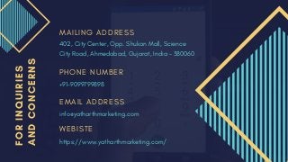 FORINQUIRIES
ANDCONCERNS M A I L I N G A D D R E S S
P H O N E N U M B E R
E M A I L A D D R E S S
402, City Center, Opp. Shukan Mall, Science
City Road, Ahmedabad, Gujarat, India – 380060
+91-9099799898
info@yatharthmarketing.com
W E B I S T E
https://www.yatharthmarketing.com/
 