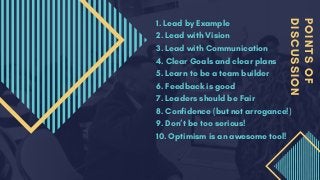 POINTSOF
DISCUSSION
1. Lead by Example
2. Lead with Vision
3. Lead with Communication
4. Clear Goals and clear plans
5. Learn to be a team builder
6. Feedback is good
7. Leaders should be Fair
8. Confidence (but not arrogance!)
9. Don’t be too serious!
10. Optimism is an awesome tool!
 