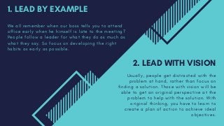 1. LEAD BY EXAMPLE
W e a l l r e m e m b e r w h e n o u r b o s s t e l l s y o u t o a t t e n d
o f f i c e e a r l y w h e n h e h i m s e l f i s l a t e t o t h e m e e t i n g ?
P e o p l e f o l l o w a l e a d e r f o r w h a t t h e y d o a s m u c h a s
w h a t t h e y s a y . S o f o c u s o n d e v e l o p i n g t h e r i g h t
h a b i t s a s e a r l y a s p o s s i b l e .
2. LEAD WITH VISION
U s u a l l y , p e o p l e g e t d i s t r a c t e d w i t h t h e
p r o b l e m a t h a n d , r a t h e r t h a n f o c u s o n
f i n d i n g a s o l u t i o n . T h o s e w i t h v i s i o n w i l l b e
a b l e t o g e t a n o r i g i n a l p e r s p e c t i v e a t t h e
p r o b l e m t o h e l p w i t h t h e s o l u t i o n . W i t h
o r i g i n a l t h i n k i n g , y o u h a v e t o l e a r n t o
c r e a t e a p l a n o f a c t i o n t o a c h i e v e i d e a l
o b j e c t i v e s .
 