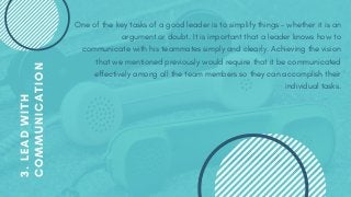 One of the key tasks of a good leader is to simplify things – whether it is an
argument or doubt. It is important that a leader knows how to
communicate with his teammates simply and clearly. Achieving the vision
that we mentioned previously would require that it be communicated
effectively among all the team members so they can accomplish their
individual tasks.
3.LEADWITH
COMMUNICATION
 