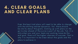 E v e n t h e b e s t - l a i d p l a n s w i l l n e e d t o b e a b l e t o c h a n g e
w i t h t h e s h i f t i n g m a r k e t d y n a m i c s . Y e t , t h e r e s h o u l d
b e   c l a r i t y a b o u t t h e g o a l s . C o m i n g u p w i t h p l a n s o n t h e
g o t o s t a y a h e a d o f t h e c u r v e i s p a r t o f t h e j o b . Y e t , i t i s
o n l y w h e n y o u a n d y o u r t e a m a r e w o r k i n g t o w a r d s t h e
e n d g o a l , t h e r e w i l l b e h i g h e r c h a n c e s o f s u c c e s s . T h a t i s
w h y i t i s i m p o r t a n t t o b e c l e a r a b o u t t h e g o a l s a n d t h e
p l a n s t o a c h i e v e i t .
4. CLEAR GOALS
AND CLEAR PLANS
 