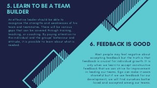 5. LEARN TO BE A TEAM
BUILDER
A n e f f e c t i v e l e a d e r s h o u l d b e a b l e t o
r e c o g n i z e t h e s t r e n g t h s a n d w e a k n e s s e s o f h i s
t e a m a n d t e a m m a t e s . T h e r e w i l l b e v a r i o u s
g a p s t h a t c a n b e c o v e r e d t h r o u g h t r a i n i n g ,
t e a c h i n g , o r c o a c h i n g . B y p a y i n g a t t e n t i o n t o
t h e i n d i v i d u a l a n d t h e g r o u p s ’ b e h a v i o u r a n d
a t t i t u d e , i t i s p o s s i b l e t o l e a r n a b o u t w h a t i s
n e e d e d . 6. FEEDBACK IS GOOD
M o s t p e o p l e m a y f e e l n e g a t i v e a b o u t
a c c e p t i n g f e e d b a c k b u t t h e t r u t h i s t h a t
f e e d b a c k i s c r u c i a l f o r i n d i v i d u a l g r o w t h . I t i s
o n l y w h e n w e l e a r n t o a c c e p t c o n s t r u c t i v e
f e e d b a c k t h a t w e c a n s t r i v e f o r i m p r o v e m e n t
i n l e a d i n g o u r t e a m s . E g o c a n m a k e i t s e e m
s h a m e f u l b u t i f w e u s e f e e d b a c k f o r o u r
d e v e l o p m e n t , w e w i l l f i n d o u r s e l v e s b e t t e r
l o v e d a n d a c c e p t e d a m o n g o u r t e a m s .
 