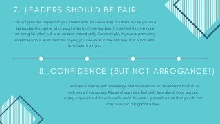 7 . L E A D E R S S H O U L D B E F A I R
You will gain the respect of your teammates, it is necessary for them to see you as a
fair leader. No matter what people think of their leaders, if they feel that they are
not being fair, they will lose respect immediately. For example, if you are promoting
someone who is seen as close to you, you can explain the decision so it is not seen
as a favor from you.
8 . C O N F I D E N C E ( B U T N O T A R R O G A N C E ! )
Confidence comes with knowledge and experience, so be ready to back it up
with yours if necessary. Please always be absolutely sure about what you are
saying so you can do it with confidence. However, please be sure that you do not
stray over into arrogance either.
 