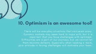 10. Optimism is an awesome tool!
T h e r e w i l l b e e v e r y d a y s i t u a t i o n s t h a t c a n s e e m s c a r y .
D y n a m i c m a r k e t s m a y s e e m h a r d t o c o p e w i t h , b u t i t i s
i m p o r t a n t t h a t y o u f a c e c h a l l e n g e s w i t h o p t i m i s m .
D i f f i c u l t i e s a r e a p a r t o f o u r j o u r n e y s , b u t w e c a n n o t l e t
t h e m b e c o m e d e f e a t s . E s p e c i a l l y w h e n l e a d i n g a t e a m ,
y o u r a t t i t u d e i n f a c i n g c h a l l e n g e s w i l l m o t i v a t e y o u r t e a m .
 