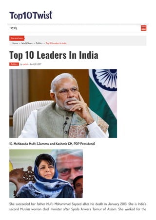Home > World News > Politics > Top 10 Leaders In India
Top 10 Leaders In India
Politics by satish - April 29, 2017
10. Mehbooba Mufti (Jammu and Kashmir CM, PDP President)
She succeeded her father Mufti Mohammad Sayeed after his death in January 2016. She is India’s
second Muslim woman chief minister after Syeda Anwara Taimur of Assam. She worked for the
You are here

 