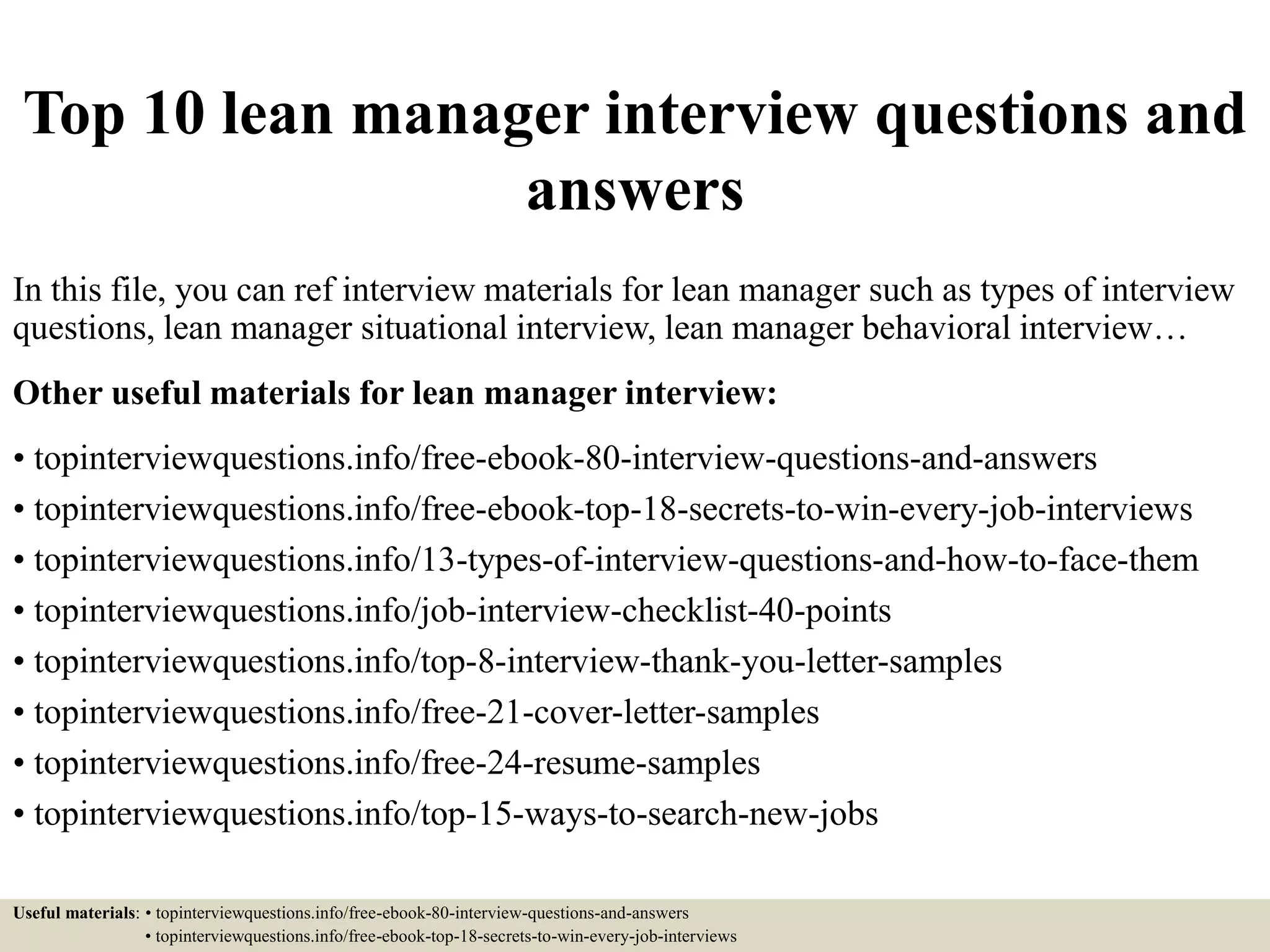 Top 10 lean manager interview questions and
answers
In this file, you can ref interview materials for lean manager such as types of interview
questions, lean manager situational interview, lean manager behavioral interview…
Other useful materials for lean manager interview:
• topinterviewquestions.info/free-ebook-80-interview-questions-and-answers
• topinterviewquestions.info/free-ebook-top-18-secrets-to-win-every-job-interviews
• topinterviewquestions.info/13-types-of-interview-questions-and-how-to-face-them
• topinterviewquestions.info/job-interview-checklist-40-points
• topinterviewquestions.info/top-8-interview-thank-you-letter-samples
• topinterviewquestions.info/free-21-cover-letter-samples
• topinterviewquestions.info/free-24-resume-samples
• topinterviewquestions.info/top-15-ways-to-search-new-jobs
Useful materials: • topinterviewquestions.info/free-ebook-80-interview-questions-and-answers
• topinterviewquestions.info/free-ebook-top-18-secrets-to-win-every-job-interviews
 