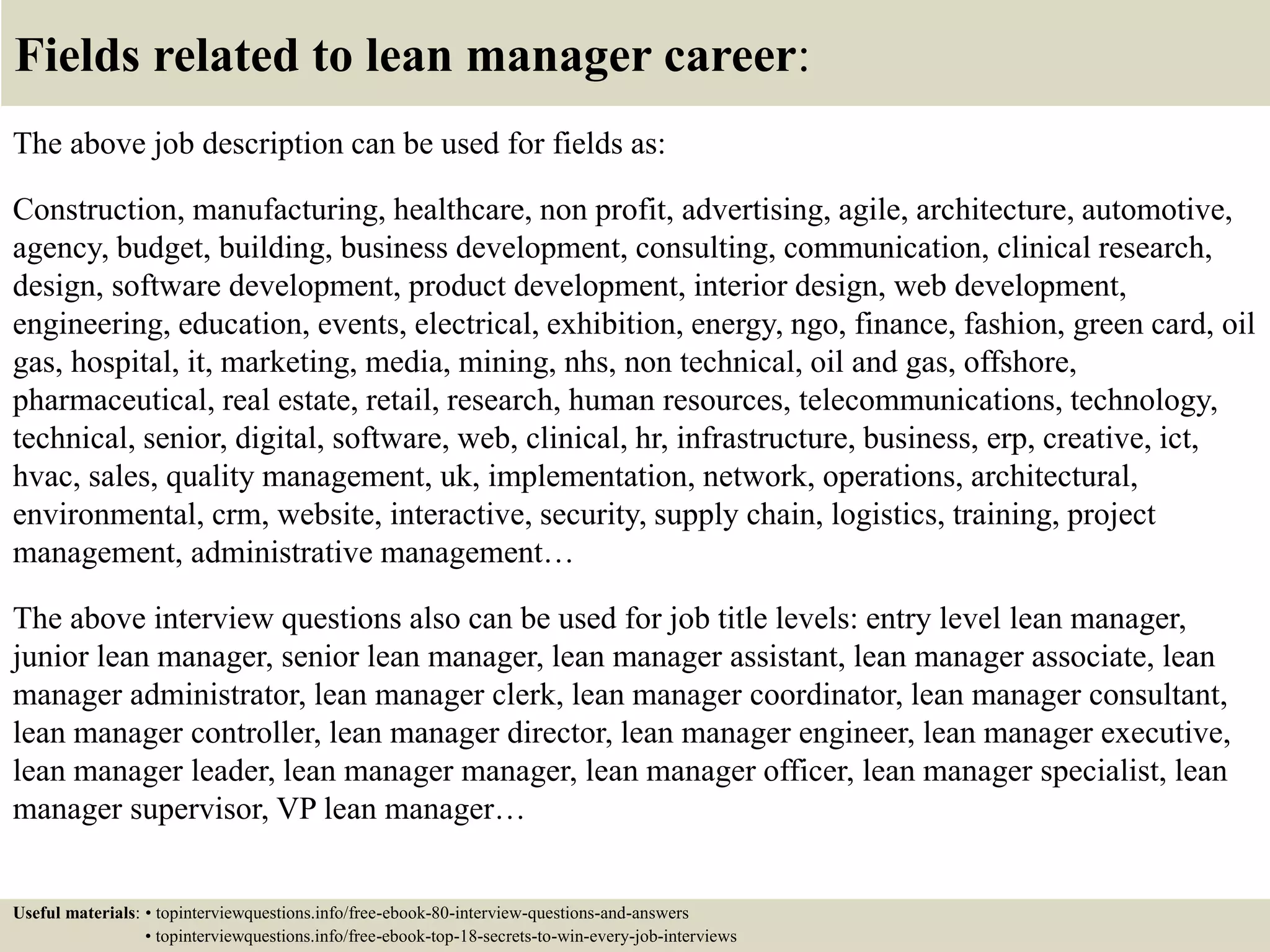Fields related to lean manager career:
The above job description can be used for fields as:
Construction, manufacturing, healthcare, non profit, advertising, agile, architecture, automotive,
agency, budget, building, business development, consulting, communication, clinical research,
design, software development, product development, interior design, web development,
engineering, education, events, electrical, exhibition, energy, ngo, finance, fashion, green card, oil
gas, hospital, it, marketing, media, mining, nhs, non technical, oil and gas, offshore,
pharmaceutical, real estate, retail, research, human resources, telecommunications, technology,
technical, senior, digital, software, web, clinical, hr, infrastructure, business, erp, creative, ict,
hvac, sales, quality management, uk, implementation, network, operations, architectural,
environmental, crm, website, interactive, security, supply chain, logistics, training, project
management, administrative management…
The above interview questions also can be used for job title levels: entry level lean manager,
junior lean manager, senior lean manager, lean manager assistant, lean manager associate, lean
manager administrator, lean manager clerk, lean manager coordinator, lean manager consultant,
lean manager controller, lean manager director, lean manager engineer, lean manager executive,
lean manager leader, lean manager manager, lean manager officer, lean manager specialist, lean
manager supervisor, VP lean manager…
Useful materials: • topinterviewquestions.info/free-ebook-80-interview-questions-and-answers
• topinterviewquestions.info/free-ebook-top-18-secrets-to-win-every-job-interviews
 